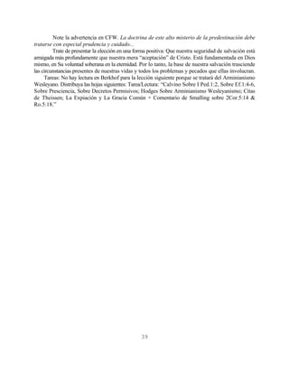Note la advertencia en CFW. La doctrina de este alto misterio de la predestinación debe
tratarse con especial prudencia y cuidado...
         Trate de presentar la elección en una forma positiva: Que nuestra seguridad de salvación está
arraigada más profundamente que nuestra mera “aceptación” de Cristo. Está fundamentada en Dios
mismo, en Su voluntad soberana en la eternidad. Por lo tanto, la base de nuestra salvación trasciende
las circunstancias presentes de nuestras vidas y todos los problemas y pecados que ellas involucran.
     Tareas: No hay lectura en Berkhof para la lección siguiente porque se tratará del Arminianismo
Wesleyano. Distribuya las hojas siguientes: Tarea/Lectura: “Calvino Sobre I Ped.1:2, Sobre Ef.1:4-6,
Sobre Presciencia, Sobre Decretos Permisivos; Hodges Sobre Arminianismo Wesleyanismo; Citas
de Theissen; La Expiación y La Gracia Común + Comentario de Smalling sobre 2Cor.5:14 &
Ro.5:18.”




                                                 39
 