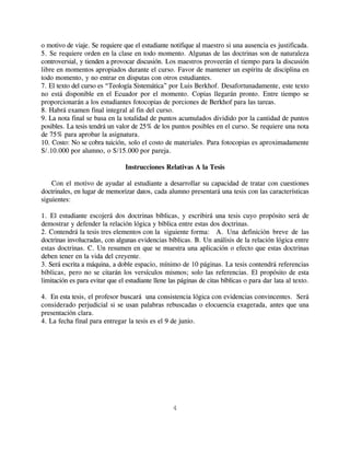 o motivo de viaje. Se requiere que el estudiante notifique al maestro si una ausencia es justificada.
5. Se requiere orden en la clase en todo momento. Algunas de las doctrinas son de naturaleza
controversial, y tienden a provocar discusión. Los maestros proveerán el tiempo para la discusión
libre en momentos apropiados durante el curso. Favor de mantener un espíritu de disciplina en
todo momento, y no entrar en disputas con otros estudiantes.
7. El texto del curso es “Teología Sistemática” por Luis Berkhof. Desafortunadamente, este texto
no está disponible en el Ecuador por el momento. Copias llegarán pronto. Entre tiempo se
proporcionarán a los estudiantes fotocopias de porciones de Berkhof para las tareas.
8. Habrá examen final integral al fin del curso.
9. La nota final se basa en la totalidad de puntos acumulados dividido por la cantidad de puntos
posibles. La tesis tendrá un valor de 25% de los puntos posibles en el curso. Se requiere una nota
de 75% para aprobar la asignatura.
10. Costo: No se cobra tuición, solo el costo de materiales. Para fotocopias es aproximadamente
S/.10.000 por alumno, o S/15.000 por pareja.

                                 Instrucciones Relativas A la Tesis

    Con el motivo de ayudar al estudiante a desarrollar su capacidad de tratar con cuestiones
doctrinales, en lugar de memorizar datos, cada alumno presentará una tesis con las características
siguientes:

1. El estudiante escojerá dos doctrinas bíblicas, y escribirá una tesis cuyo propósito será de
demostrar y defender la relación lógica y bíblica entre estas dos doctrinas.
2. Contendrá la tesis tres elementos con la siguiente forma: A. Una definición breve de las
doctrinas involucradas, con algunas evidencias bíblicas. B. Un análisis de la relación lógica entre
estas doctrinas. C. Un resumen en que se muestra una aplicación o efecto que estas doctrinas
deben tener en la vida del creyente.
3. Será escrita a máquina, a doble espacio, mínimo de 10 páginas. La tesis contendrá referencias
bíblicas, pero no se citarán los versículos mismos; solo las referencias. El propósito de esta
limitación es para evitar que el estudiante llene las páginas de citas bíblicas o para dar lata al texto.

4. En esta tesis, el profesor buscará una consistencia lógica con evidencias convincentes. Será
considerado perjudicial si se usan palabras rebuscadas o elocuencia exagerada, antes que una
presentación clara.
4. La fecha final para entregar la tesis es el 9 de junio.




                                                   4
 