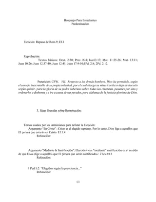 Bosquejo Para Estudiantes
                                           Predestinación




    Elección: Repaso de Rom.9; Ef.1



    Reprobación:
                Textos básicos: Deut. 2:30; Prov.16:4; Isa.63:17; Mat. 11:25-26; Mat. 13:11;
Juan 10:26; Juan 12:37-40; Juan 12:41; Juan 17:9-10;1Pd. 2:8; 2Pd. 2:12.




                 Preterición: CFW. VII. Respecto a los demás hombres, Dios ha permitido, según
el consejo inescrutable de su propia voluntad, por el cual otorga su misericordia o deja de hacerlo
según quiere, para la gloria de su poder soberano sobre todas las criaturas, pasarles por alto y
ordenarlos a deshonra y a ira a causa de sus pecados, para alabanza de la justicia gloriosa de Dios.




               3. Ideas liberales sobre Reprobación:



    Textos usados por los Arminianos para refutar la Elección:
        Argumento “En Cristo” : Cristo es el elegido supremo. Por lo tanto, Dios liga a aquellos que
El prevea que estarán en Cristo. Ef.1:4
               Refutación:



        Argumento “Mediante la Santificación”: Elección viene “mediante” santificación en el sentido
de que Dios elige a aquellos que El prevea que serán santificados.: 2Tes.2:13
               Refutación:


        I Ped.1:2: “Elegidos según la presciencia...”
               Refutación:


                                                40
 