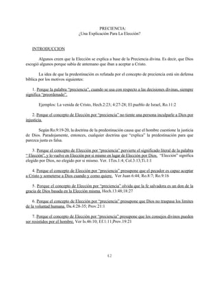 PRECIENCIA:
                               ¿Una Explicación Para La Elección?


   INTRODUCCION

       Algunos creen que la Elección se explica a base de la Preciencia divina. Es decir, que Dios
escogió algunos porque sabía de antemano que iban a aceptar a Cristo.

        La idea de que la predestinación es refutada por el concepto de preciencia está sin defensa
bíblica por los motivos siguientes:

    1. Porque la palabra “preciencia”, cuando se usa con respecto a las decisiones divinas, siempre
significa “preordenado”.

       Ejemplos: La venida de Cristo, Hech.2:23; 4:27-28; El pueblo de Israel, Ro.11:2

    2. Porque el concepto de Elección por “preciencia” no tiente una persona inculparle a Dios por
injusticia.

       Según Ro.9:19-20, la doctrina de la predestinación causa que el hombre cuestione la justicia
de Dios. Paradojamente, entonces, cualquier doctrina que “explica” la predestinación para que
parezca justa es falsa.

    3. Porque el concepto de Elección por “preciencia” pervierte el significado literal de la palabra
“ Elección”, y lo vuelve en Elección por si mismo en lugar de Elección por Dios. “Elección” significa
elegido por Dios, no elegido por si mismo. Ver. 1Tes.1:4; Col.3:13;Ti.1:1

   4. Porque el concepto de Elección por “preciencia” presupone que el pecador es capaz aceptar
a Cristo y someterse a Dios cuando y como quiere. Ver Juan 6:44; Ro.8:7; Ro.9:16

    5. Porque el concepto de Elección por “preciencia” olvida que la fe salvadora es un don de la
gracia de Dios basada en la Elección misma. Hech.13:48;18:27

    6. Porque el concepto de Elección por “preciencia” presupone que Dios no traspasa los limites
de la voluntad humana. Da.4:28-35; Prov.21:1

    7. Porque el concepto de Elección por “preciencia” presupone que los consejos divinos pueden
ser resistidos por el hombre. Ver Is.46:10; Ef.1:11;Prov.19:21




                                                42
 
