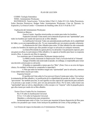 PLAN DE LECCION

   CURSO: Teología Sistemática
   TEMA: Arminianismo Wesleyano
   MATERIALES: Tarea/Lectura: “Calvino Sobre I Ped.1:2, Sobre Ef.1:4-6, Sobre Presciencia,
Sobre Decretos Permisivos; Hodges Sobre Arminianismo Wesleyano; Citas de Theissen; La
Expiación y La Gracia Común + Comentario de Smalling sobre 2Cor.5:14 & Ro.5:18.”

     Explicación del Arminianismo Wesleyano:
         Distintivos Básicos:
                  Gracia Común: Aquellas misericordias en común para todos los hombres.
                  Expiación Universal: Cristo murió con la intención de proveer una “oportunidad” para
todos los hombres por medio del ejercicio de su libre albedrío.
                  La Justificación Universal: Todos son automáticamente justificados de la culpabilidad
de Adán y ya no son responsables por ello. Ya son responsables por sus propios pecados solamente.
                  La Restauración del Libre Albedrío para todos: El libre albedrío ha sido restaurado
a todos los hombres de manera que ellos pueden escoger su salvación en cualquier momento.
                  La Gracia Preveniente (La gracia previa a la salvación): Una persuasión especial, pero
una gracia no-eficaz, la cual restaura el libre albedrío y le capacita al hombre para hacer su respuesta
inicial a Dios. A causa de esto Dios lo regenera.
         Las cuestiones que el Arminianismo Wesleyano intenta resolver:
                  La Biblia enseña claramente la Depravación Total y la Esclavitud de la Voluntad.
                  Aunque el hombre está esclavizado al pecado, sin embargo, es responsable para tomar
una decisión correcta para su salvación.
                  El hombre es responsable a menos que el es “libre”. (Note: Esto es un error de lógica
clásico. En realidad, la libertad no comprueba la capacidad.)
                 4. Para que todos los hombres tengan una “oportunidad” para la salvación, entonces
Cristo debió haber muerto por todos.
         Esquema General:
                 El sacrificio de Cristo sobre la Cruz proveyó Gracia Común para todos. Esto incluye
la restauración del libre albedrío y la justificación de la culpabilidad del pecado de Adán. Una gracia
“preveniente” fue también provista, la cual significa un don especial de capacitación para animarlo
a la persona a que acepte a Cristo, pero sin una persuasión eficaz. Por lo tanto, todos tienen una
“oportunidad” para ser salvos, dependiendo si ellos escojan o no “mejorar” sobre la pequeña gracia
que ellos tienen por medio de su libre albedrío.

     Textos Claves Usados Por los Arminianos:
         Ro.5:18 sobre la Justificación Universal.
         II Cor. 5:14 sobre la Expiación Universal.
         Mandatos y exhortaciones para arrepentirse.
         Invitaciones para venir a Cristo. Los textos que muestran la buena disposición de Dios para
recibir a los pecadores que vienen. Estos incluyen las parábolas de Cristo; el hijo pródigo, etc.

    Los Errores de Lógica involucrados en el Arminianismo Wesleyano.

                                                  43
 