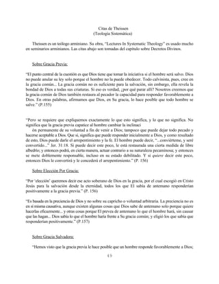 Citas de Theissen
                                          (Teología Sistemática)

    Theissen es un teólogo arminiano. Su obra, “Lectures In Systematic Theology” es usado mucho
en seminarios arminianos. Las citas abajo son tomadas del capítulo sobre Decretos Divinos.


   Sobre Gracia Previa:

“El punto central de la cuestión es que Dios tiene que tomar la iniciativa si el hombre será salvo. Dios
no puede anular su ley solo porque el hombre no la puede obedecer. Todo calvinista, pues, cree en
la gracia común... La gracia común no es suficiente para la salvación, sin embargo, ella revela la
bondad de Dios a todas sus criaturas. Si eso es verdad, ¿por qué parar allí? Nosotros creemos que
la gracia común de Dios también restaura al pecador la capacidad para responder favorablemente a
Dios. En otras palabras, afirmamos que Dios, en Su gracia, lo hace posible que todo hombre se
salve.” (P.155)


“Pero se requiere que expliquemos exactamente lo que esto significa, y lo que no significa. No
significa que la gracia previa capatice al hombre cambiar la inclinaci
    ón permanente de su voluntad a fin de venir a Dios; tampoco que puede dejar todo pecado y
hacerse aceptable a Dios. Que si, significa que puede responder inicialmente a Dios, y como resultado
de esto, Dios puede darle el arrepentimiento y la fe. El hombre puede decir, “...conviérteme, y seré
convertido...” Jer. 31:18. Si puede decir este poco, le está restaurada una cierta medida de libre
albedrío; y entonces podrá, en cierta manera, actuar contrario a su naturaleza pecaminosa; y entonces
se mete doblemente responsable, incluso en su estado debilitado. Y si quiere decir este poco,
entonces Dios le convertirá y le concederá el arrepentimiento.” (P. 156)

   Sobre Elección Por Gracia:

“Por ‘elección’ queremos decir ese acto soberano de Dios en la gracia, por el cual escogió en Cristo
Jesús para la salvación desde la eternidad, todos los que El sabía de antemano responderían
positivamente a la gracia previa.” (P. 156)

“Es basada en la preciencia de Dios y no sobre su capricho o voluntad arbitraria. La preciencia no es
en sí misma causativa, aunque existen algunas cosas que Dios sabe de antemano solo porque quiere
hacerlas eficazmente... y otras cosas porque El prevea de antemano lo que el hombre hará, sin causar
que las hagan... Dios sabía lo que el hombre haría frente a Su gracia común; y eligió los que sabía que
responderían positivamente.” (P.157)


   Sobre Gracia Salvadora:

   “Hemos visto que la gracia previa le hace posible que un hombre responde favorablemente a Dios;

                                                  49
 