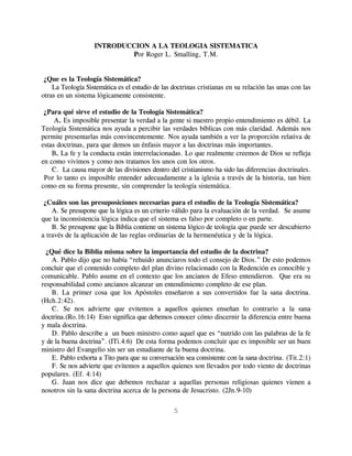 INTRODUCCION A LA TEOLOGIA SISTEMATICA
                           Por Roger L. Smalling, T.M.


 ¿Que es la Teología Sistemática?
    La Teología Sistemática es el estudio de las doctrinas cristianas en su relación las unas con las
otras en un sistema lógicamente consistente.

 ¿Para qué sirve el estudio de la Teología Sistemática?
     A. Es imposible presentar la verdad a la gente si nuestro propio entendimiento es débil. La
Teología Sistemática nos ayuda a percibir las verdades bíblicas con más claridad. Además nos
permite presentarlas más convincentemente. Nos ayuda también a ver la proporción relativa de
estas doctrinas, para que demos un énfasis mayor a las doctrinas más importantes.
    B. La fe y la conducta están interrelacionadas. Lo que realmente creemos de Dios se refleja
en como vivimos y como nos tratamos los unos con los otros.
    C. La causa mayor de las divisiones dentro del cristianismo ha sido las diferencias doctrinales.
 Por lo tanto es imposible entender adecuadamente a la iglesia a través de la historia, tan bien
como en su forma presente, sin comprender la teología sistemática.

 ¿Cuáles son las presuposiciones necesarias para el estudio de la Teología Sistemática?
    A. Se presupone que la lógica es un criterio válido para la evaluación de la verdad. Se asume
que la inconsistencia lógica indica que el sistema es falso por completo o en parte.
    B. Se presupone que la Biblia contiene un sistema lógico de teología que puede ser descubierto
a través de la aplicación de las reglas ordinarias de la hermenéutica y de la lógica.

  ¿Qué dice la Biblia misma sobre la importancia del estudio de la doctrina?
    A. Pablo dijo que no había “rehuido anunciaros todo el consejo de Dios.” De esto podemos
concluir que el contenido completo del plan divino relacionado con la Redención es conocible y
comunicable. Pablo asume en el contexto que los ancianos de Efeso entendieron. Que era su
responsabilidad como ancianos alcanzar un entendimiento completo de ese plan.
    B. La primer cosa que los Apóstoles enseñaron a sus convertidos fue la sana doctrina.
(Hch.2:42).
    C. Se nos advierte que evitemos a aquellos quienes enseñan lo contrario a la sana
doctrina.(Ro.16:14) Esto significa que debemos conocer cómo discernir la diferencia entre buena
y mala doctrina.
    D. Pablo describe a un buen ministro como aquel que es “nutrido con las palabras de la fe
y de la buena doctrina”. (ITi.4:6) De esta forma podemos concluir que es imposible ser un buen
ministro del Evangelio sin ser un estudiante de la buena doctrina.
    E. Pablo exhorta a Tito para que su conversación sea consistente con la sana doctrina. (Tit.2:1)
    F. Se nos advierte que evitemos a aquellos quienes son llevados por todo viento de doctrinas
populares. (Ef. 4:14)
    G. Juan nos dice que debemos rechazar a aquellas personas religiosas quienes vienen a
nosotros sin la sana doctrina acerca de la persona de Jesucristo. (2Jn.9-10)

                                                 5
 