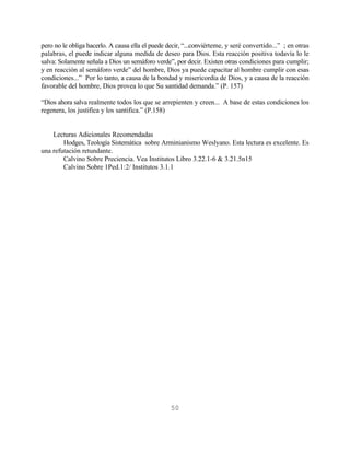 pero no le obliga hacerlo. A causa ella el puede decir, “...conviérteme, y seré convertido...” ; en otras
palabras, el puede indicar alguna medida de deseo para Dios. Esta reacción positiva todavía lo le
salva: Solamente señala a Dios un semáforo verde”, por decir. Existen otras condiciones para cumplir;
y en reacción al semáforo verde” del hombre, Dios ya puede capacitar al hombre cumplir con esas
condiciones...” Por lo tanto, a causa de la bondad y misericordia de Dios, y a causa de la reacción
favorable del hombre, Dios provea lo que Su santidad demanda.” (P. 157)

“Dios ahora salva realmente todos los que se arrepienten y creen... A base de estas condiciones los
regenera, los justifica y los santifica.” (P.158)


    Lecturas Adicionales Recomendadas
        Hodges, Teología Sistemática sobre Arminianismo Weslyano. Esta lectura es excelente. Es
una refutación retundante.
        Calvino Sobre Preciencia. Vea Institutos Libro 3.22.1-6 & 3.21.5n15
        Calvino Sobre 1Ped.1:2/ Institutos 3.1.1




                                                  50
 