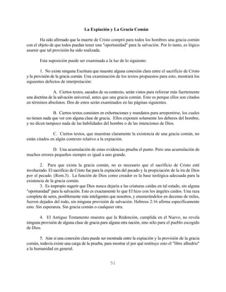 La Expiación y La Gracia Común

        Ha sido afirmado que la muerte de Cristo compró para todos los hombres una gracia común
con el objeto de que todos puedan tener una "oportunidad" para la salvación. Por lo tanto, es lógico
asumir que tal provisión ha sido realizada.

        Esta suposición puede ser examinada a la luz de lo siguiente:

        1. No existe ninguna Escritura que muestre alguna conexión clara entre el sacrificio de Cristo
y la provisión de la gracia común. Una examinación de los textos propuestos para esto, mostrará los
siguientes defectos de interpretación:

                A. Ciertos textos, sacados de su contexto, serán vistos para reforzar más fuertemente
una doctrina de la salvación universal, antes que una gracia común. Esto es porque ellos son citados
en términos absolutos. Dos de estos serán examinados en las páginas siguientes.

                B. Ciertos textos consisten en exhortaciones y mandatos para arrepentirse, los cuales
no tienen nada que ver con alguna clase de gracia. Ellos exponen solamente los deberes del hombre,
y no dicen tampoco nada de las habilidades del hombre o de las intenciones de Dios.

               C. Ciertos textos, que muestran claramente la existencia de una gracia común, no
están citados en algún contexto relativo a la expiación.

              D. Una acumulación de estas evidencias prueba el punto. Pero una acumulación de
muchos errores pequeños siempre es igual a uno grande.

        2. Para que exista la gracia común, no es necesario que el sacrificio de Cristo esté
involucrado. El sacrificio de Cristo fue para la expiación del pecado y la propiciación de la ira de Dios
por el pecado. (Rom.3). La función de Dios como creador es la base teológica adecuada para la
existencia de la gracia común.
        3. Es impropio sugerir que Dios nunca dejaría a las criaturas caídas en tal estado, sin alguna
"oportunidad" para la salvación. Esto es exactamente lo que El hizo con los ángeles caídos. Una raza
completa de seres, posiblemente más inteligentes que nosotros, y enumerándolos en decenas de miles,
fueron dejados del todo, sin ninguna provisión de salvación. Hebreos 2:16 afirma específicamente
esto. Sin esperanza. Sin gracia común o cualquier otra.

       4. El Antiguo Testamento muestra que la Redención, cumplida en el Nuevo, no revela
ninguna provisión de alguna clase de gracia para alguna otra nación, sino sólo para el pueblo escogido
de Dios.

       5. Aún si una conexión clara puede ser mostrada entre la expiación y la provisión de la gracia
común, todavía existe una carga de la prueba, para mostrar el por qué restituye esto el "libre albedrío"
a la humanidad en general.


                                                  51
 