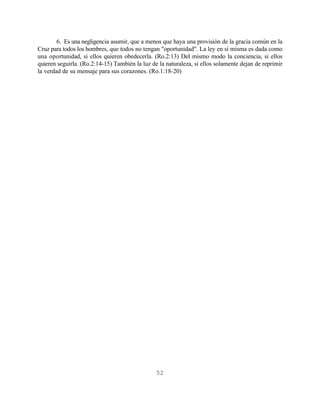 6. Es una negligencia asumir, que a menos que haya una provisión de la gracia común en la
Cruz para todos los hombres, que todos no tengan "oportunidad". La ley en sí misma es dada como
una oportunidad, si ellos quieren obedecerla. (Ro.2:13) Del mismo modo la conciencia, si ellos
quieren seguirla. (Ro.2:14-15) También la luz de la naturaleza, si ellos solamente dejan de reprimir
la verdad de su mensaje para sus corazones. (Ro.1:18-20)




                                                52
 