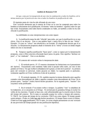 Análisis de Romanos 5:18

      Así que, como por la transgresión de uno vino la condenación a todos los hombres, de la
misma manera por la justicia de uno vino a todos los hombres la justificación de vida.

    El siguiente punto de vista ha sido afirmado de este texto:
    Este versículo demuestra que la muerte de Cristo en la cruz ha comprado para todos los
hombres el ofrecimiento de la justificación. El término "todos los hombres" significa todos los que
han vivido. Exactamente como todos fueron condenados en Adán, así también a todos les ha sido
ofrecido la justificación.

       Las debilidades en estas interpretaciones son como siguen:

        A. La justificación nunca ha sido "ofrecida" para todos, por que la justificación no es una
oferta. Esta es un decreto. Esta es una palabra legal y nunca lleva la idea de una "oferta".
Ejemplo: Un juez no "ofrece" una absolución a un acusado. El simplemente decreta que él es
inocente. La interpretación propuesta añade el elemento de la "oferta" al texto en donde ningún
indicio de este es encontrado.

        B. Tampoco significa justificación "hacer justo", como se supuso por la interpretación
propuesta, como si Dios estuviera ofreciendo hacer justa a la gente. Esto significa "declarar ser
justo", o "ser vindicado". Esto es un absoluto.

       C. El contexto del versículo refuta la interpretación dada:

            1. El versículo previo, (V.17) muestra claramente las limitaciones en el pensamiento
del Apóstol. Exactamente como mediante Adán reinó el pecado sobre todos, así vino el don
gratuito en Cristo a "los que reciben la abundancia de la gracia y el don de la justicia". La primera
parte del versículo es universal, (todos pecaron en Adán). La segunda parte es particular,
(solamente aquellos en Cristo recibieron el don de la justicia).

           2. El versículo siguiente, (V.19), también muestra la misma distinción entre aquellos
contados como descendientes de Adán y aquellos contados como descendientes de Cristo. En la
primera parte, "muchos" (todos) fueron hechos pecadores. En la segunda parte, "muchos" (los
creyentes) serán justificados.

            3. En el versículo 17 no existen verbos o tiempos. La palabra "vino" es añadidura de
los traductores, no se encuentra en el Griego. Es normal para la gramática Griega el excluir los
verbos de las oraciones. Cuando se hace esto, está sobreentendido que la oración toma la forma
del tiempo del contexto. Por lo tanto es razonable aceptar los verbos y tiempos del contexto,
V.17&19. Las formas del tiempo de los versículos 17&19 son como siguen: El tiempo pasado
ocurre primero. (Todos en Adán han sido hechos pecadores). El tiempo futuro ocurre al último.
(Todos en Cristo serán justificados). Por lo tanto, no existe ningún pensamiento en este versículo
de una provisión del tiempo-pasado de una justificación hipotética.

                                                53
 