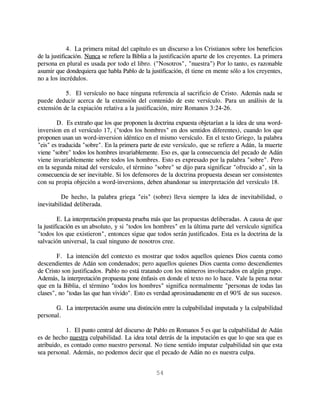 4. La primera mitad del capítulo es un discurso a los Cristianos sobre los beneficios
de la justificación. Nunca se refiere la Biblia a la justificación aparte de los creyentes. La primera
persona en plural es usada por todo el libro. ("Nosotros", "nuestra") Por lo tanto, es razonable
asumir que dondequiera que habla Pablo de la justificación, él tiene en mente sólo a los creyentes,
no a los incrédulos.

           5. El versículo no hace ninguna referencia al sacrificio de Cristo. Además nada se
puede deducir acerca de la extensión del contenido de este versículo. Para un análisis de la
extensión de la expiación relativa a la justificación, mire Romanos 3:24-26.

        D. Es extraño que los que proponen la doctrina expuesta objetarían a la idea de una word-
inversion en el versículo 17, ("todos los hombres" en dos sentidos diferentes), cuando los que
proponen usan un word-inversion idéntico en el mismo versículo. En el texto Griego, la palabra
"eis" es traducida "sobre". En la primera parte de este versículo, que se refiere a Adán, la muerte
viene "sobre" todos los hombres invariablemente. Eso es, que la consecuencia del pecado de Adán
viene invariablemente sobre todos los hombres. Esto es expresado por la palabra "sobre". Pero
en la segunda mitad del versículo, el término "sobre" se dijo para significar "ofrecido a", sin la
consecuencia de ser inevitable. Si los defensores de la doctrina propuesta desean ser consistentes
con su propia objeción a word-inversions, deben abandonar su interpretación del versículo 18.

          De hecho, la palabra griega "eis" (sobre) lleva siempre la idea de inevitabilidad, o
inevitabilidad deliberada.

         E. La interpretación propuesta prueba más que las propuestas deliberadas. A causa de que
la justificación es un absoluto, y si "todos los hombres" en la última parte del versículo significa
"todos los que existieron", entonces sigue que todos serán justificados. Esta es la doctrina de la
salvación universal, la cual ninguno de nosotros cree.

        F. La intención del contexto es mostrar que todos aquellos quienes Dios cuenta como
descendientes de Adán son condenados; pero aquellos quienes Dios cuenta como descendientes
de Cristo son justificados. Pablo no está tratando con los números involucrados en algún grupo.
Además, la interpretación propuesta pone énfasis en donde el texto no lo hace. Vale la pena notar
que en la Biblia, el término "todos los hombres" significa normalmente "personas de todas las
clases", no "todas las que han vivido". Esto es verdad aproximadamente en el 90% de sus sucesos.

       G. La interpretación asume una distinción entre la culpabilidad imputada y la culpabilidad
personal.

            1. El punto central del discurso de Pablo en Romanos 5 es que la culpabilidad de Adán
es de hecho nuestra culpabilidad. La idea total detrás de la imputación es que lo que sea que es
atribuido, es contado como nuestro personal. No tiene sentido imputar culpabilidad sin que esta
sea personal. Además, no podemos decir que el pecado de Adán no es nuestra culpa.


                                                 54
 
