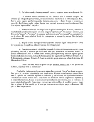 2. Del mismo modo, si esta es personal, entonces nosotros somos acreedores de ella.

           3. Si nosotros somos acreedores de ella, entonces esta es también escogida. No
obstante que esta pueda parecer irreal, es la consecuencia inevitable de la culpa imputada. Esta,
Por lo tanto, sigue a que la incapacidad humana para desear y hacer lo que es correcto, es
escogido. Por lo tanto, nadie está en libertad para construir argumentos que insinúan que Dios
debe alguna "oportunidad" a alguien.

           4. Pablo insinúa que esta imputación es perfectamente justa. Si es así, entonces el
resultado de la condenación es justo, con o sin ninguna "oportunidad". Al declarar, entonces, que
Dios sería "injusto" o "no santo" al condenar a alguien sin una "oportunidad" es contradictorio
en sí mismo. El punto principal detrás del concepto de la imputación, es que Dios ha hecho
precisamente eso.

           5. Es por lo tanto impropio afirmar que todos ameritan algún "libre albedrío" sobre
las bases de que el pecado de Adán no fue una elección personal.

            6. Exactamente como la culpabilidad imputada de Adán es contada como nuestra culpa
personal y elección, a pesar de que no hicimos nada para provocarla; de la misma manera, la
justicia imputada de Cristo es contada como nuestra justicia personal y elección, a pesar que no
hicimos nada para provocarla. Esta es la fuerza central del argumento de Pablo en Romanos 4 &
5. Irónicamente, entonces, Romanos 5:18, en su contexto, apoya, antes que refuta, la doctrina del
Llamamiento Eficaz.

          7. Nunca se debe perder el punto de que nosotros somos Adán. Cada palabra en
Hebreos, significa "toda la humanidad".

        Conclusión: La interpretación propuesta añade el concepto de "oferta" en donde no existe.
Esta ignora la estructura gramatical y toma simplemente del contexto del capítulo como si fuera
todo el capítulo, los versículos adjuntos en particular, y los atributos, un significado al término
"justificación" la cual esta no lleva. Este asume una distinción entre la culpabilidad imputada y
la culpabilidad personal, la cual no es solamente contradictoria en sí misma, sino al contrario, al
punto principal del capítulo. Esta critica a otros por permitirse el lujo de word inversion, y luego
hace lo mismo. Se debe concluir por lo tanto que no se encuentra ningún apoyo en Romanos 5:18
para la doctrina propuesta.




                                                55
 