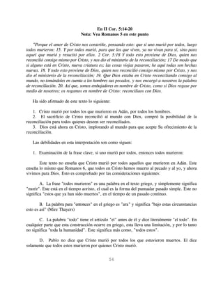 En II Cor. 5:14-20
                               Nota: Vea Romanos 5 en este punto

    "Porque el amor de Cristo nos constriñe, pensando esto: que si uno murió por todos, luego
todos murieron: 15. Y por todos murió, para que los que viven, ya no vivan para sí, sino para
aquel que murió y resucitó por ellos. 2 Cor. 5:18 Y todo esto proviene de Dios, quien nos
reconcilió consigo mismo por Cristo, y nos dio el ministerio de la reconciliación; 17 De modo que
si alguno está en Cristo, nueva criatura es; las cosas viejas pasaron; he aquí todas son hechas
nuevas. 18. Y todo esto proviene de Dios, quien nos reconcilió consigo mismo por Cristo, y nos
dio el ministerio de la reconciliación; 19. Que Dios estaba en Cristo reconciliando consigo al
mundo, no tomándoles en cuenta a los hombres sus pecados, y nos encargó a nosotros la palabra
de reconciliación. 20. Así que, somos embajadores en nombre de Cristo, como si Dios rogase por
medio de nosotros; os rogamos en nombre de Cristo: reconciliaos con Dios.

   Ha sido afirmado de este texto lo siguiente:

   1. Cristo murió por todos los que murieron en Adán, por todos los hombres.
   2. El sacrificio de Cristo reconcilió al mundo con Dios, compró la posibilidad de la
reconciliación para todos quienes deseen ser reconciliados.
   3. Dios está ahora en Cristo, implorando al mundo para que acepte Su ofrecimiento de la
reconciliación.

   Las debilidades en esta interpretación son como siguen:

   1. Examinación de la frase clave, si uno murió por todos, entonces todos murieron:

       Este texto no enseña que Cristo murió por todos aquellos que murieron en Adán. Este
enseña lo mismo que Romanos 6, que todos en Cristo hemos muerto al pecado y al yo, y ahora
vivimos para Dios. Esto es comprobado por las consideraciones siguientes:

        A. La frase "todos murieron" es una palabra en el texto griego, y simplemente significa
"morir". Este está en el tiempo aoristo, el cual es la forma del puntualar pasado simple. Este no
significa "estos que ya han sido muertos", en el tiempo de un pasado continuo.

        B. La palabra para "entonces" en el griego es "ara" y significa "bajo estas circunstancias
esto es así" (Mire Thayers)

       C. La palabra "todo" tiene el artículo "el" antes de él y dice literalmente "el todo". En
cualquier parte que esta construcción ocurre en griego, esta lleva una limitación, y por lo tanto
no significa "toda la humanidad". Este significa más como, "todos estos".

      D. Pablo no dice que Cristo murió por todos los que estuvieron muertos. El dice
solamente que todos estos murieron por quienes Cristo murió.


                                               56
 