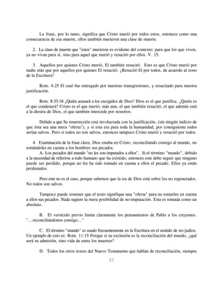 La frase, por lo tanto, significa que Cristo murió por todos estos, entonces como una
consecuencia de esa muerte, ellos también murieron una clase de muerte.

    2. La clase de muerte que "estos" murieron es evidente del contexto: para que los que viven,
ya no vivan para sí, sino para aquel que murió y resucitó por ellos. V. 15.

    3. Aquellos por quienes Cristo murió, El también resucitó. Esto es que Cristo murió por
nadie más que por aquellos por quienes El resucitó. ¿Resucitó El por todos, de acuerdo al resto
de la Escritura?

        Rom. 4:25 El cual fue entregado por nuestras transgresiones, y resucitado para nuestra
justificación.

        Rom. 8:33-34 ¿Quién acusará a los escogidos de Dios? Dios es el que justifica. ¿Quién es
el que condenará? Cristo es el que murió; más aun, el que también resucitó, el que además está
a la diestra de Dios, el que también intercede por nosotros.

        Debido a que Su resurrección está involucrada con la justificación, (sin ningún indicio de
que ésta sea una mera "oferta"), y si esta era para toda la humanidad, por consiguiente todos
serían salvos. Pero si todos no son salvos, entonces tampoco Cristo murió y resucitó por todos.

    4. Examinación de la frase clave, Dios estaba en Cristo, reconciliando consigo al mundo, no
tomándoles en cuenta a los hombres sus pecados.
        A. Los pecados del mundo "no les son imputados a ellos". Si el término "mundo", debido
a la necesidad de referirse a todo humano que ha existido, entonces este debe seguir que ninguno
puede ser perdido, porque no les ha sido tomado en cuenta a ellos el pecado. Ellos ya están
perdonados.

      Pero este no es el caso, porque sabemos que la ira de Dios está sobre los no regenerados.
No todos son salvos.

         Tampoco puede sostener que el texto signifique una "oferta" para no tomarles en cuenta
a ellos sus pecados. Nada sugiere la mera posibilidad de no-imputación. Esta es tomada como un
absoluto.

        B. El versículo previo limita claramente los pensamientos de Pablo a los creyentes.
"...reconciliándonos consigo..."

        C. El término "mundo" es usado frecuentemente en la Escritura en el sentido de no-judíos.
Un ejemplo de esto es: Rom. 11:15 Porque si su exclusión es la reconciliación del mundo, ¿qué
será su admisión, sino vida de entre los muertos?

       D. Todos los otros textos del Nuevo Testamento que hablan de reconciliación, siempre

                                               57
 