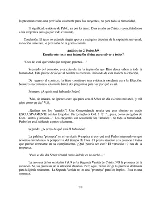 lo presentan como una provisión solamente para los creyentes, no para toda la humanidad.

        El significado evidente de Pablo, es por lo tanto: Dios estaba en Cristo, reconciliándonos
a los creyentes consigo por todo el mundo.

    Conclusión: El texto no extiende ningún apoyo a cualquier doctrina de la expiación universal,
salvación universal, o provisión de la gracia común.

                                     Análisis de 2 Pedro 3:9
                   Enseña este texto una intención divina para salvar a todos?

   "Dios no está queriendo que ninguno perezca..."

      Separado del contexto, esta cláusula da la impresión que Dios desea salvar a toda la
humanidad. Este parece devolver al hombre la elección, minando de esta manera la elección.

      De regreso al contexto, la frase constituye una evidencia excelente para la Elección.
Nosotros necesitamos solamente hacer dos preguntas para ver por qué es así.

       Primero: ¿A quién está hablando Pedro?

       "Mas, oh amados, no ignoréis esto: que para con el Señor un día es como mil años, y mil
años como un día" V.8.

       ¿Quiénes son los "amados"? Una Concordancia revela que este término es usado
EXCLUSIVAMENTE con los Elegidos. Un Ejemplo es Col. 3:12. "...pues, como escogidos de
Dios, santos y amados..." Los creyentes son solamente los "amados", no toda la humanidad.
Pedro les está hablando a estos solamente.

       Segundo: ¿A cerca de qué está él hablando?

       La palabra "promesa" en el versículo 9 explica el por qué está Pedro interesado en que
nosotros entendamos la perspectiva del tiempo de Dios. El presta atención a la promesa Divina
que parece retrasarse en su cumplimiento. ¿Qué podría ser esto? El versículo 10 nos da la
respuesta.

       "Pero el día del Señor vendrá como ladrón en la noche..."

        La promesa de los versículos 8 & 9 es la Segunda Venida de Cristo, NO la promesa de la
salvación. Sí, las promesas de la salvación abundan. Pero aquí, Pedro dirige la promesa destinada
para la Iglesia solamente. La Segunda Venida no es una "promesa" para los impíos. Esta es una
amenaza.



                                               58
 