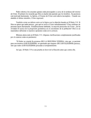 Pedro exhorta a los creyentes quienes están preocupados a cerca de la tardanza del retorno
de Cristo. El primero les recuerda que Dios es mucho más paciente que los hombres. Su paciencia
está motivada fuertemente. La Iglesia, el Cuerpo de Cristo está todavía incompleto. Cuando sea
añadido el último miembro, Cristo regresará.

       También existe un defecto serio en la lógica con la objeción basada en II Pedro 3:9. Si
Dios no quiere que nadie perezca, ¿por qué no envía a Cristo inmediatamente? Cinco millones de
personas nacen diariamente. Estadísticamente hablando, la mayoría perecerán sin Cristo. ¿Se ha
olvidado El acerca de la progresión geométrica en el crecimiento de la población? Dios es un
matemático deficiente si nuestros oponentes están en lo correcto.

        Miremos ahora todo en II Pedro 3:9. (Algunas clarificaciones completamente justificadas
por el contexto están en paréntesis)

       "El Señor no retarda Su promesa (DE LA SEGUNDA VENIDA), sino que es paciente
para con nosotros (LOS ELEGIDOS), no queriendo que ninguno (DE LOS ELEGIDOS) perezca,
sino que todos (LOS ELEGIDOS) procedan al arrepentimiento.

       Así que, II Pedro 3:9 es una prueba en favor de la Elección antes que contra ella.




                                               59
 