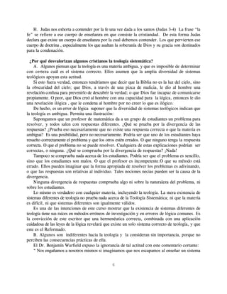 H. Judas nos exhorta a contender por la fe una vez dada a los santos (Judas 3-4) La frase “la
fe” se refiere a ese cuerpo de enseñanza en que consiste la cristiandad. De esta forma Judas
declara que existe un cuerpo de enseñanza por la cual debemos contender. Los que pervierten ese
cuerpo de doctrina , especialmente los que asaltan la soberanía de Dios y su gracia son destinados
para la condenación.

  ¿Por qué desvalorizan algunos cristianos la teología sistemática?
     A. Algunos piensan que la teología es una materia ambigua, y que es imposible de determinar
con certeza cuál es el sistema correcto. Ellos asumen que la amplia diversidad de sistemas
teológicos apoyan esta actitud.
     Si esto fuera verdad, entonces tendríamos que decir que la Biblia no es la luz del cielo, sino
la obscuridad del cielo; que Dios, a través de una pizca de malicia, le dio al hombre una
revelación confusa para prevenirlo de descubrir la verdad; o que Dios fue incapaz de comunicarse
propiamente. O peor, que Dios creó al hombre con una capacidad para la lógica, entonces le dio
una revelación ilógica , que le condena al hombre por no creer lo que es ilógico.
     De hecho, es un error de lógica suponer que la diversidad de sistemas teológicos indican que
la teología es ambigua. Permita una ilustración:
     Supongamos que un profesor de matemática da a un grupo de estudiantes un problema para
resolver, y todos salen con respuestas diferentes. ¿Qué se prueba por la divergencia de las
respuestas? ¿Prueba eso necesariamente que no existe una respuesta correcta o que la materia es
ambigua? Es una posibilidad, pero no necesariamente. Podría ser que uno de los estudiantes haya
resuelto correctamente el problema y que los otros estén errados. O que ninguno tenga la respuesta
correcta. O que el problema no se puede resolver. Cualquiera de estas explicaciones podrían ser
correctas, o ninguna. ¿Qué se comprueba por la divergencia de respuestas? ¡Nada!
     Tampoco se comprueba nada acerca de los estudiantes. Podría ser que el problema es sencillo,
sino que los estudiantes son malos. O que el profesor es incompetente.O que su método está
errado. Ellos pueden imaginar que la forma apropiada de resolver los problemas es adivinando,
o que las respuestas son relativas al individuo. Tales nociones necias pueden ser la causa de la
divergencia.
     Ninguna divergencia de respuestas comprueba algo ni sobre la naturaleza del problema, ni
sobre los estudiantes.
     Lo mismo es verdadero con cualquier materia, incluyendo la teología. La mera existencia de
sistemas diferentes de teología no prueba nada acerca de la Teología Sistemática; ni que la materia
es difícil, ni que sistemas diferentes son igualmente válidos.
     Es una de las intenciones de este curso mostrar que la existencia de sistemas diferentes de
teología tiene sus raíces en métodos erróneos de investigación y en errores de lógica comunes. Es
la convicción de este escritor que una hermenéutica correcta, combinada con una aplicación
cuidadosa de las leyes de la lógica revelará que existe un solo sistema correcto de teología, y que
este es el Reformado.
     B. Algunos son indiferentes hacia la teología y la consideran sin importancia, porque no
perciben las consecuencias prácticas de ella.
     El Dr. Benjamín Warfield expuso la ignorancia de tal actitud con este comentario cortante:
     “ Nos engañamos a nosotros mismos si imaginamos que nos escapamos al enseñar un sistema


                                                6
 