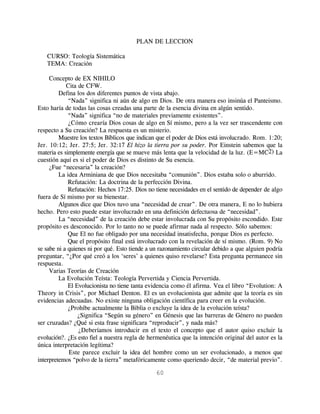 PLAN DE LECCION

   CURSO: Teología Sistemática
   TEMA: Creación

     Concepto de EX NIHILO
            Cita de CFW.
         Defina los dos diferentes puntos de vista abajo.
             “Nada” significa ni aún de algo en Dios. De otra manera eso insinúa el Panteismo.
Esto haría de todas las cosas creadas una parte de la esencia divina en algún sentido.
             “Nada” significa “no de materiales previamente existentes”.
             ¿Cómo crearía Dios cosas de algo en Sí mismo, pero a la vez ser trascendente con
respecto a Su creación? La respuesta es un misterio.
         Muestre los textos Bíblicos que indican que el poder de Dios está involucrado. Rom. 1:20;
Jer. 10:12; Jer. 27:5; Jer. 32:17 El hizo la tierra por su poder. Por Einstein sabemos que la
materia es simplemente energía que se mueve más lenta que la velocidad de la luz. (E=MC2) La
cuestión aquí es si el poder de Dios es distinto de Su esencia.
     ¿Fue “necesaria” la creación?
         La idea Arminiana de que Dios necesitaba “comunión”. Dios estaba solo o aburrido.
             Refutación: La doctrina de la perfección Divina.
             Refutación: Hechos 17:25. Dios no tiene necesidades en el sentido de depender de algo
fuera de Sí mismo por su bienestar.
         Algunos dice que Dios tuvo una “necesidad de crear”. De otra manera, E no lo hubiera
hecho. Pero esto puede estar involucrado en una definición defectuosa de “necesidad”.
         La “necesidad” de la creación debe estar involucrada con Su propósito escondido. Este
propósito es desconocido. Por lo tanto no se puede afirmar nada al respecto. Sólo sabemos:
             Que El no fue obligado por una necesidad insatisfecha, porque Dios es perfecto.
             Que el propósito final está involucrado con la revelación de sí mismo. (Rom. 9) No
se sabe ni a quienes ni por qué. Esto tiende a un razonamiento circular debido a que alguien podría
preguntar, “¿Por qué creó a los ‘seres’ a quienes quiso revelarse? Esta pregunta permanece sin
respuesta.
     Varias Teorías de Creación
         La Evolución Teísta: Teología Pervertida y Ciencia Pervertida.
             El Evolucionista no tiene tanta evidencia como él afirma. Vea el libro “Evolution: A
Theory in Crisis”, por Michael Denton. El es un evolucionista que admite que la teoría es sin
evidencias adecuadas. No existe ninguna obligación científica para creer en la evolución.
             ¿Prohíbe actualmente la Biblia o excluye la idea de la evolución teísta?
                 ¿Significa “Según su género” en Génesis que las barreras de Género no pueden
ser cruzadas? ¿Qué si esta frase significara “reproducir”, y nada más?
                 ¿Deberíamos introducir en el texto el concepto que el autor quiso excluir la
evolución?. ¿Es esto fiel a nuestra regla de hermenéutica que la intención original del autor es la
única interpretación legítima?
             Este parece excluir la idea del hombre como un ser evolucionado, a menos que
interpretemos “polvo de la tierra” metafóricamente como queriendo decir, “de material previo”.

                                               60
 