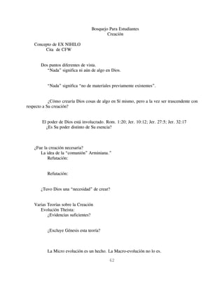 Bosquejo Para Estudiantes
                                           Creación

    Concepto de EX NIHILO
         Cita de CFW


       Dos puntos diferentes de vista.
          “Nada” significa ni aún de algo en Dios.


           “Nada” significa “no de materiales previamente existentes”.


            ¿Cómo crearía Dios cosas de algo en Sí mismo, pero a la vez ser trascendente con
respecto a Su creación?


        El poder de Dios está involucrado. Rom. 1:20; Jer. 10:12; Jer. 27:5; Jer. 32:17
          ¿Es Su poder distinto de Su esencia?



    ¿Fue la creación necesaria?
       La idea de la “comunión” Arminiana.”
           Refutación:


           Refutación:


       ¿Tuvo Dios una “necesidad” de crear?


    Varias Teorías sobre la Creación
       Evolución Theista:
           ¿Evidencias suficientes?


           ¿Excluye Génesis esta teoría?



           La Micro evolución es un hecho. La Macro-evolución no lo es.

                                            62
 