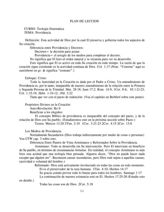 PLAN DE LECCION

   CURSO: Teología Sistemática
   TEMA: Providencia

    Definición: Esta actividad de Dios por la cual El preserva y gobierna todos los aspectos de
Su creación.
        Diferencia entre Providencia y Decretos:
            Decretos= la decisión para actuar.
            Providencia= el arreglo de los medios para completar el decreto.
        No significa que El hizo el orden natural y se recuesta para ver su desarrollo.
        Esto significa que El es activo en toda Su creación en todo tiempo. La razón de que la
creación sigue existiendo es la actividad continua de Dios. Col. 1:17 (Note: “Consiste” aquí es
sunisthemi en gr. & significa “sostener”.)

    Enfoque: Cristo
        Toda la Autoridad en la Creación es dada por el Padre a Cristo. Un entendimiento de
Providencia es, por lo tanto, inseparable de nuestro entendimiento de la relación entre la Primera
y Segunda Persona de la Trinidad. Mat. 28:18; Juan 17:2; Rom. 14:9; 1Cor. 8:6; Ef. 1:21-23;
Col. 1:15-19; Hebr. 1:10-12; 1Pd. 3:22
        Tiene que ver con el pacto de redención: (Vea el capítulo en Berkhof sobre este punto).

     Propósitos Divinos en la Creación:
        Auto-Revelación: Ro.9
        Beneficiar a los elegidos:
            El concepto Bíblico de providencia es inseparable del concepto del pacto, y de la
relación de Dios con Su pueblo. (Estudiaremos esto en la próxima sección sobre Pacto.)
            Textos: Marcos 13:20 2Tim. 2:10 1Cor. 3:21-23 2Cor. 4:15 2Cor. 13:8

     Los Medios de Providencia.
         Normalmente Secundarios (Dios trabaja indirectamente por medio de cosas o personas):
Vea CFW cap. 3 sobre esto.
         Diferencia Entre Puntos de Vista Arminianos y Reformados Sobre la Providencia.
             Arminiano: Todo se desarrolla sin Su intervención. Pero El interviene en beneficio
de Su pueblo, en términos de circunstancias fortuitas. En realidad, el concepto Arminiano es más
bien una actitud que una teología bien pensada. Algunos dicen, “Dios no puede hacer nada
excepto que alguien ore”. Reconocen causas secundarias, pero Dios está sujeta a aquellas causas;
(actividad o voluntad del hombre.)
             Reformado: Dios está activamente involucrado en todas las cosas en todo momento.
                El es el preservador de la raza humana. 1Tim. 4:10; Hechos 14:17
                Su gracia común provee todo lo bueno para todos los hombres. Santiago 1:17
                La continuación de nuestra existencia está en El. Hechos 17:25-28 (Estudie esto
en detalle.)
                Todas las cosas son de Dios. 2Cor. 5:18

                                               64
 