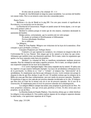 El obra todo de acuerdo a Su voluntad. Ef. 1:11
           El punto de vista Reformado no niega las causas secundarias. Las acciones del hombre
son causan reales. Pero es un misterio como estos dos concuerdan juntos.

     Puntos Varios.
         Refiérase a la cita de Shedd en la pág.200. Use esto para resumir el significado de
Providencia y su asociación con los decretos.
         La Doctrina de la Concurrencia: Ningún ser puede actuar de forma alguna, a no ser que
Dios actúe primero sobre el.
             Berkhof lo enfatiza porque el siente que de otra manera, estaríamos declarando la
autonomía del hombre.
             Hodges piensa, correctamente, que la cuestión está sin valor porque:
                 No puede ser probada ni filosóficamente ni bíblicamente.
                 Provoca dificultades filosóficas.
                 No es edificante.
         Los Milagros
             Punto de Vista Popular: Milagros son violaciones de las leyes de la naturaleza. (Este
concepto es poco profundo y erróneo.)
             Conceptos Propuestos por Teólogos Serios:
                 Contrario a lo que suponen los escépticos, los cristianos no niegan la idea de la
Uniformidad De La Ley Natural. Solo niegan que la ley natural es la única ley que existe.
Afirmamos que también existe una dimensión espiritual. Por lo tanto, todos los argumentos que
apelan a las leyes naturales están fuera de propósito.
                 Berkhof: La voluntad de Dios se manifiesta normalmente mediante procesos
naturales. Pero Su voluntad no está sujeta a aquellos procesos. Por lo tanto, un milagro puede ser
una suspensión temporal de las leyes de la naturaleza.
                 C.S. Lewis (Apologeta Inglés): Dios nunca suspende una ley natural. El aplica una
ley superior a la que estamos habituados.Ejemplo: Las leyes de aerodinámica sobrepasan la ley
de la gravitación. La última no es “rota” o “violada”, ni tampoco hay “intervención” de la
aerodinámica. Es simplemente una fuerza que sobrepasa a la otra. Lewis sostiene esto porque le
disgusta la idea de que Dios deshace lo que El creó. El también sostiene que los milagros de la
Biblia son cosas que Dios hace ordinariamente, pero por medio de procesos naturales. Ejemplos:
El transforma el agua en vino cada año por procesos naturales involucrados en la viña. El milagros
que Dios hizo en Caná fue la misma cosa sin el uso de procesos naturales. En el caso de la
resurrección, El simplemente pone al revés los procesos naturales de la desintegración.
             Los milagros Bíblicos siempre han tenido como propósito la glorificación de Dios. No
tiene propósitos ostentosos, sino que sirven para glorificar a Cristo. Si ellos sirven para otro
propósito, no son de Dios.
             La Doctrina Jesuita de Fraudes Piadosos. Esta doctrina afirma que es válido falsificar
los milagros si estos producen fe. Esto podría explicar algunos de los milagros supuestos durante
la edad media, o las apariciones supuestas de la Virgen.

    Tarea: págs. 213-249.


                                               65
 