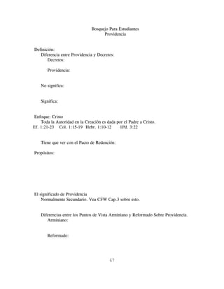 Bosquejo Para Estudiantes
                                      Providencia


Definición:
   Diferencia entre Providencia y Decretos:
       Decretos:

       Providencia:


    No significa:


    Significa:


Enfoque: Cristo
    Toda la Autoridad en la Creación es dada por el Padre a Cristo.
Ef. 1:21-23 Col. 1:15-19 Hebr. 1:10-12        1Pd. 3:22


    Tiene que ver con el Pacto de Redención:

Propósitos:




El significado de Providencia
    Normalmente Secundario. Vea CFW Cap.3 sobre esto.


    Diferencias entre los Puntos de Vista Arminiano y Reformado Sobre Providencia.
       Arminiano:


       Reformado:




                                         67
 