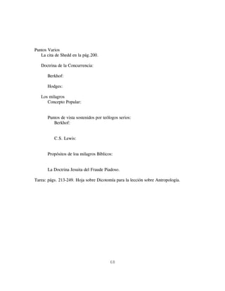 Puntos Varios
   La cita de Shedd en la pág.200.

   Doctrina de la Concurrencia:

       Berkhof:

       Hodges:

   Los milagros
      Concepto Popular:


       Puntos de vista sostenidos por teólogos serios:
          Berkhof:


          C.S. Lewis:


       Propósitos de loa milagros Bíblicos:


       La Doctrina Jesuita del Fraude Piadoso.

Tarea: págs. 213-249. Hoja sobre Dicotomía para la lección sobre Antropología.




                                          68
 
