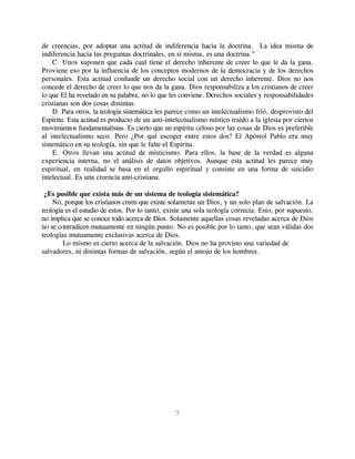 de creencias, por adoptar una actitud de indiferencia hacia la doctrina. La idea misma de
indiferencia hacia las preguntas doctrinales, en sí misma, es una doctrina.”
    C. Unos suponen que cada cual tiene el derecho inherente de creer lo que le da la gana.
Proviene eso por la influencia de los conceptos modernos de la democracia y de los derechos
personales. Esta actitud confunde un derecho social con un derecho inherente. Dios no nos
concede el derecho de creer lo que nos da la gana. Dios responsabiliza a los cristianos de creer
lo que El ha revelado en su palabra, no lo que les conviene. Derechos sociales y responsabilidades
cristianas son dos cosas distintas.
    D. Para otros, la teología sistemática les parece como un intelectualismo frió, desprovisto del
Espíritu. Esta actitud es producto de un anti-intelectualismo místico traído a la iglesia por ciertos
movimientos fundamentalistas. Es cierto que un espíritu celoso por las cosas de Dios es preferible
al intelectualismo seco. Pero ¿Por qué escoger entre estos dos? El Apóstol Pablo era muy
sistemático en su teología, sin que le falte el Espíritu.
    E. Otros llevan una actitud de misticismo. Para ellos, la base de la verdad es alguna
experiencia interna, no el análisis de datos objetivos. Aunque esta actitud les parece muy
espiritual, en realidad se basa en el orgullo espiritual y consiste en una forma de suicidio
intelectual. Es una creencia anti-cristiana.

 ¿Es posible que exista más de un sistema de teología sistemática?
    No, porque los cristianos creen que existe solamente un Dios, y un solo plan de salvación. La
teología es el estudio de estos. Por lo tanto, existe una sola teología correcta. Esto, por supuesto,
no implica que se conoce todo acerca de Dios. Solamente aquellas cosas reveladas acerca de Dios
no se contradicen mutuamente en ningún punto. No es posible por lo tanto, que sean válidas dos
teologías mutuamente exclusivas acerca de Dios.
        Lo mismo es cierto acerca de la salvación. Dios no ha provisto una variedad de
salvadores, ni distintas formas de salvación, según el antojo de los hombres.




                                                 7
 