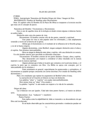 PLAN DE LECCION

   CURSO:
   TEMA: Antropología/ Naturaleza del Hombre/Origen del Alma / Imagen de Dios.
    MATERIALES: Estudios de Smalling sobre Dicotomismo
   Note: El capítulo sobre El Hombre En El Pacto De Obras es traspuesto a la tercera sección
que trata con el concepto de pactos.

     Naturaleza del Hombre: Tricotomismo y Dicotomismo.
         Este es uno de aquellas áreas de la teología en donde existen algunas evidencias fuertes
en ambos lados.
         Distinción entre estos dos puntos de vista.
             Dicotomismo: El hombre consiste sólo de dos partes, material y espiritual.
                 Este punto de vista es más popular entre los reformados, y más ampliamente
sostenido a través de la historia de la iglesia.
                 Afirma que el tricotomismo es el resultado de la influencia de la filosofía griega,
y no de la buena exégesis.
                 Algunos dicotomistas, como Berkhof, niegan cualquier distinción entre el alma y
el espíritu. Son términos intercambiables.
                 Otros no niegan la distinción entre alma y espíritu, sólo una distinción en esencia.
    Un sólo hombre interior pero percibido en diferentes relaciones.
             Tricotomismo: El hombre consiste de tres partes distintas: Cuerpo, alma y espíritu.
                 Hay desacuerdos con respecto a considerar el alma vinculada con la esencia
material o con la esencia espiritual.
                 Algunos piensan que el alma es la parte que comunica con la persona misma, y el
espíritu la parte que se comunica con Dios. (La Biblia no apoya este concepto, por lo
intercambiable de los términos.)
                 Entre arminianos en general, especialmente los pentecostales y carismáticos, el
tricotomismo es popular porque concuerda con ciertas doctrinas.(Ver estudio de Smalling sobre
dicotomismo.)
         Pide a los estudiantes que repitan los argumentos de Berkhof sobre el tema.
             La narración de la Creación en Génesis no hace tal distinción.
             Las palabras “alma” y “espíritu” son usadas intercambiablemente.
             Dios mismo tiene un “alma” (Vea estudio.)
             La palabra “espíritu” es aún usada con respecto a la vida de los animales.

     Origen del alma:
        Las evidencias son casi iguales. Cada lado tiene puntos fuertes y al menos un defecto
serio.
        Traducianismo: (Lat. “traducere”= transferir)
           Puntos Fuertes:
                Este explica como la culpabilidad de Adán se transmite a su descendencia sin que
Dios esté involucrado.
                Es un hecho observable que las características personales o tendencias puedan ser

                                                70
 