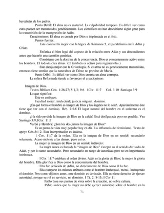 heredadas de los padres.
            Punto Débil: El alma no es material. La culpabilidad tampoco. Es difícil ver como
estos pueden ser transmitidos genéticamente. Los científicos no han descubierto algún gene para
la transmisión de la transgresión de Adán.
        Creacionismo: El alma es creada por Dios e implantada en el feto.
            Puntos fuertes:
                Este concuerda mejor con la lógica de Romanos 5, el paralelismo entre Adán y
Cristo.
                Enfatiza el bien legal del aspecto de la relación entre Adán y sus descendientes
antes que hacerlo una cuestión genética.
                Consistente con la doctrina de la concurrencia. Dios es constantemente activo entre
los hombres. El todavía crea almas. (El también es activo para regenerarlas.)
                Este encaja mejor con la Cristología. Si el alma no es genéticamente transmitida,
entonces tiene sentido que la naturaleza de Cristo no provino de María.
            Punto Débil: Es difícil ver como Dios crearía un alma corrupta.
        La esfera Reformada tiende a favorecer el creacionismo.

     Imagen de Dios.
         Textos Bíblicos Gen. 1:26-27; 5:1,3; 9:6 1Cor. 11:7 Col. 3:10 Santiago 3:9
         Lo que significa:
            Este es ambiguo.
            Facultad moral, intelectual; justicia original; dominio.
         ¿En qué forma el hombre es imagen de Dios y los ángeles no lo son?. Aparentemente éste
tiene que ver con el dominio. Heb. 2:5-8 El lugar natural del hombre en el universo es el
dominio.
         ¿Ha sido perdida la imagen de Dios en la caída? Está desfigurada pero no perdida. Vea
Santiago 3:9;1Cor. 11:7
         Varón y Hembra: ¿Son los dos juntos la imagen de Dios?
            Es un punto de vista muy popular hoy en día. La influencia del feminismo. Texto de
apoyo Gén.5:1-2. Esta interpretación es dudosa.
             1 Cor. 11:7 da la orden. Ella es la imagen de Dios en un sentido secundario
solamente. Acaso moleste a las damas, pero así es.
            La mujer es imagen de Dios en un sentido indirecto:
                La mujer nunca es llamada la “imagen de Dios” excepto en el sentido derivado de
Adán, y por lo tanto secundario. Pero secundario en rango de autoridad pero no en importancia
intrínseca.
                I Cor. 11:7 establece el orden divino. Adán es la gloria de Dios; la mujer la gloria
del hombre. Ella glorifica a Dios como la concomitante del hombre.
                Ella fue derivada de Adán, no directamente de Dios como él lo fue.
                Ella comparte los mismos atributos como el hombre intelectual, moral, incluyendo
el dominio. Pero como dijimos antes, este dominio es derivado. Ella no tiene derecho de ejercer
autoridad, porque su rol es servicio, no dominio. I Ti. 2: 8-15; I Cor.11
                    Pablo basa sus puntos de vista sobre la creación, no sobre cultura.
                    Pablo indica que la mujer no debe ejercer autoridad sobre el hombre en la

                                                71
 
