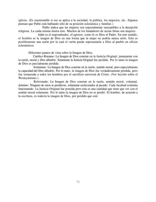 iglesia. (Es cuestionable si eso se aplica a la sociedad, la política, los negocios, etc. Algunos
piensan que Pablo está hablando sólo de su posición eclesiástica y familiar.)
                    Pablo indica que las mujeres son especialmente susceptibles a la decepción
religiosa. La caída misma ilustra esto. Muchos de los fundadores de sectas falsas son mujeres.
                Adán es el engrendrador, el agresor, como lo es Dios el Padre. En este sentido,
el hombre es la imagen de Dios en una forma que la mujer no podría nunca serlo. Esto es
posiblemente una razón por la cual el varón puede representarle a Dios al pueblo en oficios
eclesiásticos.

         Diferentes puntos de vista sobre la Imagen de Dios.
             Católico Romano: La Imagen de Dios consiste en la Justicia Original, juntamente con
la razón, moral y libre albedrío. Solamente la Justicia Original fue perdida. Por lo tanto la imagen
de Dios es parcialmente perdida.
             Arminiano: La Imagen de Dios consiste en la razón, sentido moral, pero especialmente
la capacidad del libre albedrío. Por lo tanto, la imagen de Dios fue verdaderamente perdida, pero
fue restaurada a todos los hombres por el sacrificio universal de Cristo. (Ver lección sobre el
Wesleyanismo.)
             Reformado: La Imagen de Dios consiste en la razón, sentido moral, voluntad,
dominio. Ninguno de estos se perdieron, solamente esclavizados al pecado. Cada facultad continúa
funcionando. La Justicia Original fue poseída pero esta es una cualidad que tiene que ver con el
sentido moral solamente. Por lo tanto la imagen de Dios no se perdió. El hombre, de acuerdo a
la escritura, es todavía la imagen de Dios, por perdido que esté.




                                                72
 