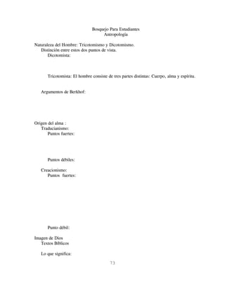 Bosquejo Para Estudiantes
                                    Antropología

Naturaleza del Hombre: Tricotomismo y Dicotomismo.
   Distinción entre estos dos puntos de vista.
       Dicotomista:



       Tricotomista: El hombre consiste de tres partes distintas: Cuerpo, alma y espíritu.


   Argumentos de Berkhof:




Origen del alma :
   Traducianismo:
       Puntos fuertes:




       Puntos débiles:

   Creacionismo:
      Puntos fuertes:




       Punto débil:

Imagen de Dios
   Textos Bíblicos

   Lo que significa:

                                         73
 