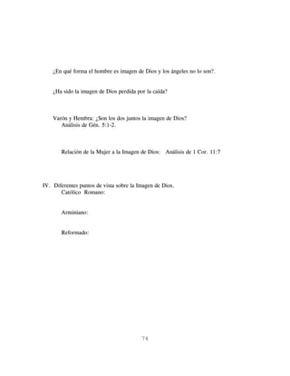 ¿En qué forma el hombre es imagen de Dios y los ángeles no lo son?.


    ¿Ha sido la imagen de Dios perdida por la caída?



    Varón y Hembra: ¿Son los dos juntos la imagen de Dios?
       Análisis de Gén. 5:1-2.



       Relación de la Mujer a la Imagen de Dios: Análisis de 1 Cor. 11:7




IV. Diferentes puntos de vista sobre la Imagen de Dios.
       Católico Romano:


       Arminiano:


       Reformado:




                                         74
 