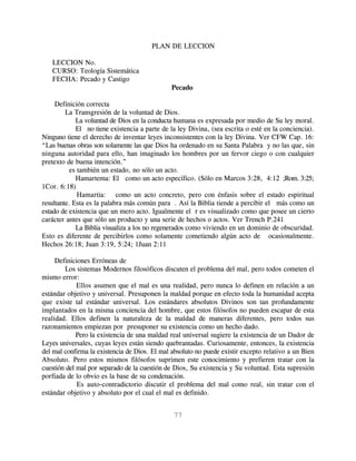 PLAN DE LECCION

   LECCION No.
   CURSO: Teología Sistemática
   FECHA: Pecado y Castigo
                                               Pecado

     Definición correcta
         La Transgresión de la voluntad de Dios.
             La voluntad de Dios en la conducta humana es expresada por medio de Su ley moral.
             El no tiene existencia a parte de la ley Divina, (sea escrita o esté en la conciencia).
Ninguno tiene el derecho de inventar leyes inconsistentes con la ley Divina. Ver CFW Cap. 16:
“Las buenas obras son solamente las que Dios ha ordenado en su Santa Palabra y no las que, sin
ninguna autoridad para ello, han imaginado los hombres por un fervor ciego o con cualquier
pretexto de buena intención.”
           es también un estado, no sólo un acto.
             Hamartema: El como un acto específico. (Sólo en Marcos 3:28, 4:12 ;Rom. 3:25;
1Cor. 6:18)
              Hamartia: como un acto concreto, pero con énfasis sobre el estado espiritual
resultante. Esta es la palabra más común para . Así la Biblia tiende a percibir el más como un
estado de existencia que un mero acto. Igualmente el r es visualizado como que posee un cierto
carácter antes que sólo un producto y una serie de hechos o actos. Ver Trench P.241
             La Biblia visualiza a los no regenerados como viviendo en un dominio de obscuridad.
Esto es diferente de percibirlos como solamente cometiendo algún acto de ocasionalmente.
Hechos 26:18; Juan 3:19, 5:24; 1Juan 2:11

     Definiciones Erróneas de
        Los sistemas Modernos filosóficos discuten el problema del mal, pero todos cometen el
mismo error:
             Ellos asumen que el mal es una realidad, pero nunca lo definen en relación a un
estándar objetivo y universal. Presuponen la maldad porque en efecto toda la humanidad acepta
que existe tal estándar universal. Los estándares absolutos Divinos son tan profundamente
implantados en la misma conciencia del hombre, que estos filósofos no pueden escapar de esta
realidad. Ellos definen la naturaleza de la maldad de maneras diferentes, pero todos sus
razonamientos empiezan por presuponer su existencia como un hecho dado.
             Pero la existencia de una maldad real universal sugiere la existencia de un Dador de
Leyes universales, cuyas leyes están siendo quebrantadas. Curiosamente, entonces, la existencia
del mal confirma la existencia de Dios. El mal absoluto no puede existir excepto relativo a un Bien
Absoluto. Pero estos mismos filósofos suprimen este conocimiento y prefieren tratar con la
cuestión del mal por separado de la cuestión de Dios, Su existencia y Su voluntad. Esta supresión
porfiada de lo obvio es la base de su condenación.
             Es auto-contradictorio discutir el problema del mal como real, sin tratar con el
estándar objetivo y absoluto por el cual el mal es definido.


                                                77
 