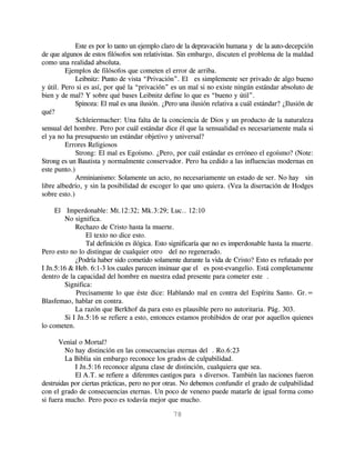 Este es por lo tanto un ejemplo claro de la depravación humana y de la auto-decepción
de que algunos de estos filósofos son relativistas. Sin embargo, discuten el problema de la maldad
como una realidad absoluta.
         Ejemplos de filósofos que cometen el error de arriba.
             Leibnitz: Punto de vista “Privación”. El es simplemente ser privado de algo bueno
y útil. Pero si es así, por qué la “privación” es un mal si no existe ningún estándar absoluto de
bien y de mal? Y sobre qué bases Leibnitz define lo que es “bueno y útil”.
             Spinoza: El mal es una ilusión. ¿Pero una ilusión relativa a cuál estándar? ¿Ilusión de
qué?
             Schleiermacher: Una falta de la conciencia de Dios y un producto de la naturaleza
sensual del hombre. Pero por cuál estándar dice él que la sensualidad es necesariamente mala si
el ya no ha presupuesto un estándar objetivo y universal?
         Errores Religiosos
             Strong: El mal es Egoísmo. ¿Pero, por cuál estándar es erróneo el egoísmo? (Note:
Strong es un Bautista y normalmente conservador. Pero ha cedido a las influencias modernas en
este punto.)
             Arminianismo: Solamente un acto, no necesariamente un estado de ser. No hay sin
libre albedrío, y sin la posibilidad de escoger lo que uno quiera. (Vea la disertación de Hodges
sobre esto.)

     El Imperdonable: Mt.12:32; Mk.3:29; Luc.. 12:10
         No significa.
             Rechazo de Cristo hasta la muerte.
                 El texto no dice esto.
                 Tal definición es ilógica. Esto significaría que no es imperdonable hasta la muerte.
Pero esto no lo distingue de cualquier otro del no regenerado.
             ¿Podría haber sido cometido solamente durante la vida de Cristo? Esto es refutado por
I Jn.5:16 & Heb. 6:1-3 los cuales parecen insinuar que el es post-evangelio. Está completamente
dentro de la capacidad del hombre en nuestra edad presente para cometer este .
         Significa:
             Precisamente lo que éste dice: Hablando mal en contra del Espíritu Santo. Gr.=
Blasfemao, hablar en contra.
             La razón que Berkhof da para esto es plausible pero no autoritaria. Pág. 303.
         Si I Jn.5:16 se refiere a esto, entonces estamos prohibidos de orar por aquellos quienes
lo cometen.

      Venial o Mortal?
         No hay distinción en las consecuencias eternas del . Ro.6:23
         La Biblia sin embargo reconoce los grados de culpabilidad.
            I Jn.5:16 reconoce alguna clase de distinción, cualquiera que sea.
            El A.T. se refiere a diferentes castigos para s diversos. También las naciones fueron
destruidas por ciertas prácticas, pero no por otras. No debemos confundir el grado de culpabilidad
con el grado de consecuencias eternas. Un poco de veneno puede matarle de igual forma como
si fuera mucho. Pero poco es todavía mejor que mucho.

                                                78
 