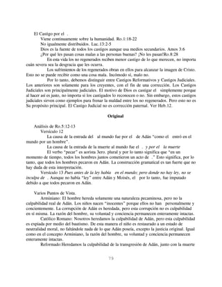 El Castigo por el .
         Viene continuamente sobre la humanidad. Ro.1:18-22
         No igualmente distribuidos. Luc.13:2-5
         Dios es la fuente de todos los castigos aunque usa medios secundarios. Amos 3:6
         ¿Por qué les pasan cosas malas a las personas buenas? ¡No les pasan!Ro.8:28
             En esta vida los no regenerados reciben menor castigo de lo que merecen, no importa
cuán severa sea la desgracia que les ocurra.
             Los sufrimientos de los regenerados obran en ellos para alcanzar la imagen de Cristo.
Esto no se puede recibir como una cosa mala. Incómodo sí, malo no.
             Por lo tanto, debemos distinguir entre Castigos Reformativos y Castigos Judiciales.
Los anteriores son solamente para los creyentes, con el fin de una corrección. Los Castigos
Judiciales son principalmente judiciales. El motivo de Dios es castigar el simplemente porque
al hacer así es justo, no importa si los castigados lo reconocen o no. Sin embargo, estos castigos
judiciales sirven como ejemplos para frenar la maldad entre los no regenerados. Pero esto no es
Su propósito principal. El Castigo Judicial no es corrección paternal. Ver Heb.12.

                                               Original

     Análisis de Ro.5:12-13
        Versículo 12
            La causa de la entrada del al mundo fue por el de Adán “como el entró en el
mundo por un hombre”.
            La causa de la entrada de la muerte al mundo fue el . y por el la muerte”
            El verbo “pecar” es aorista 3ero. plural y por lo tanto significa que “en un
momento de tiempo, todos los hombres juntos cometieron un acto de .” Esto significa, por lo
tanto, que todos los hombres pecaron en Adán. La construcción gramatical es tan fuerte que no
hay duda de esta interpretación.
        Versículo 13 Pues antes de la ley había en el mundo; pero donde no hay ley, no se
inculpa de . Aunque no había “ley” entre Adán y Moisés, el por lo tanto, fue imputado
debido a que todos pecaron en Adán.

     Varios Puntos de Vista.
        Arminiano: El hombre hereda solamente una naturaleza pecaminosa, pero no la
culpabilidad real de Adán. Los niños nacen “inocentes” porque ellos no han personalmente y
concientemente. La corrupción de Adán es heredada, pero esta corrupción no es culpabilidad
en sí misma. La razón del hombre, su voluntad y conciencia permanecen enteramente intactas.
        Católico Romano: Nosotros heredamos la culpabilidad de Adán, pero esta culpabilidad
es expiada por medio del bautismo. De esta manera el niño es restaurado a un estado de
neutralidad moral, no faltándole nada de lo que Adán poseía, excepto la justicia original. Igual
como en el concepto Arminiano, la razón del hombre, su voluntad y conciencia permanecen
enteramente intactas.
        Reformado:Heredamos la culpabilidad de la transgresión de Adán, junto con la muerte


                                               79
 