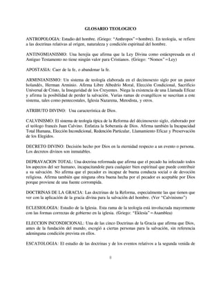 GLOSARIO TEOLOGICO

ANTROPOLOGIA: Estudio del hombre. (Griego: “Anthropos”=hombre). En teología, se refiere
a las doctrinas relativas al origen, naturaleza y condición espiritual del hombre.

ANTINOMIANISMO: Una herejía que afirma que la Ley Divina como estáexpresada en el
Antiguo Testamento no tiene ningún valor para Cristianos. (Griego: “Nomos”=Ley)

APOSTASIA: Caer de la fe, o abandonar la fe.

ARMINIANISMO: Un sistema de teología elaborada en el decimosexto siglo por un pastor
holandés, Herman Arminio. Afirma Libre Albedrío Moral, Elección Condicional, Sacrificio
Universal de Cristo, la Inseguridad de los Creyentes. Niega la existencia de una Llamada Eficaz
y afirma la posibilidad de perder la salvación. Varias ramas de evangélicos se suscritan a este
sistema, tales como pentecostales, Iglesia Nazarena, Metodista, y otros.

ATRIBUTO DIVINO: Una característica de Dios.

CALVINISMO: El sistema de teología típica de la Reforma del décimosexto siglo, elaborado por
el teólogo francés Juan Calvino. Enfatiza la Soberanía de Dios. Afirma también la Incapacidad
Total Humana, Elección Incondicional, Redención Particular, Llamamiento Eficaz y Preservación
de los Elegidos.

DECRETO DIVINO: Decisión hecho por Dios en la eternidad respecto a un evento o persona.
Los decretos divinos son inmutables.

DEPRAVACION TOTAL: Una doctrina reformada que afirma que el pecado ha infectado todos
los aspectos del ser humano, incapacitandole para cualquier bien espiritual que puede contribuir
a su salvación. No afirma que el pecador es incapaz de buena conducta social o de devoción
religiosa. Afirma también que ninguna obra buena hecha por el pecador es aceptable por Dios
porque proviene de una fuente corrompida.

DOCTRINAS DE LA GRACIA: Las doctrinas de la Reforma, especialmente las que tienen que
ver con la aplicación de la gracia divina para la salvación del hombre. (Ver “Calvinismo”)

ECLESIOLOGIA: Estudio de la Iglesia. Esta rama de la teología está involucrada mayormente
con las formas correctas de gobierno en la iglesia. (Griego: “Eklesía”=Asamblea)

ELECCION INCONDICIONAL: Una de las cinco Doctrinas de la Gracia que afirma que Dios,
antes de la fundación del mundo, escogió a ciertas personas para la salvación, sin referencia
adeninguna condición prevista en ellos.

ESCATOLOGIA: El estudio de las doctrinas y de los eventos relativos a la segunda venida de


                                               8
 