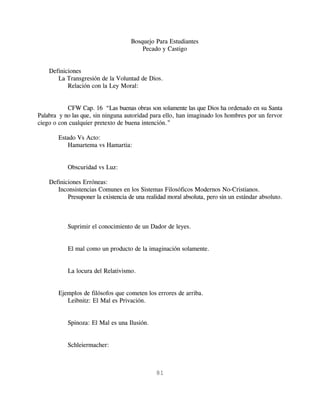 Bosquejo Para Estudiantes
                                         Pecado y Castigo


    Definiciones
       La Transgresión de la Voluntad de Dios.
           Relación con la Ley Moral:


           CFW Cap. 16 “Las buenas obras son solamente las que Dios ha ordenado en su Santa
Palabra y no las que, sin ninguna autoridad para ello, han imaginado los hombres por un fervor
ciego o con cualquier pretexto de buena intención.”

       Estado Vs Acto:
          Hamartema vs Hamartia:


           Obscuridad vs Luz:

    Definiciones Erróneas:
       Inconsistencias Comunes en los Sistemas Filosóficos Modernos No-Cristianos.
           Presuponer la existencia de una realidad moral absoluta, pero sin un estándar absoluto.



           Suprimir el conocimiento de un Dador de leyes.


           El mal como un producto de la imaginación solamente.


           La locura del Relativismo.


       Ejemplos de filósofos que cometen los errores de arriba.
          Leibnitz: El Mal es Privación.


           Spinoza: El Mal es una Ilusión.


           Schleiermacher:



                                               81
 