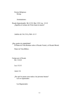 Errores Religiosos
      Strong:


       Arminianismo:

Pecado Imperdonable: Mt.12:32; Mar.3:29; Luc. 12:10
   ¿Significa el rechazo de Cristo hasta la muerte?




   Análisis de I Jn.5:16 y Heb. 6:1-3




¿Hay grados de culpabilidad?
   El Punto de Vista Romano sobre el Pecado Venial y el Pecado Mortal.

   Punto de Vista Bíblico.




Castigo por el Pecado
   Ro.1:18-22


   Luc.13:2-5


   Amós 3:6


   ¿Por qué les pasan cosas malas a las personas buenas?
      Los no regenerados:


       Los Regenerados:




                                        82
 