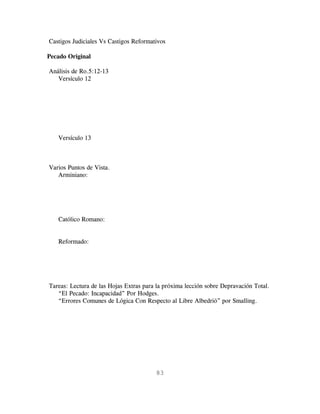 Castigos Judiciales Vs Castigos Reformativos

Pecado Original

Análisis de Ro.5:12-13
   Versículo 12




   Versículo 13



Varios Puntos de Vista.
   Arminiano:




   Católico Romano:


   Reformado:




Tareas: Lectura de las Hojas Extras para la próxima lección sobre Depravación Total.
   “El Pecado: Incapacidad” Por Hodges.
   “Errores Comunes de Lógica Con Respecto al Libre Albedrió” por Smalling.




                                        83
 