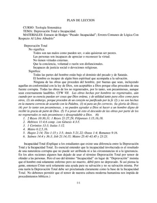 PLAN DE LECCION

   CURSO: Teología Sistemática
   TEMA: Depravación Total e Incapacidad.
   MATERIALES: Extracto de Hodges “Pecado: Incapacidad”; Errores Comunes de Lógica Con
Respecto Al Libre Albedrío”

     Depravación Total
         No significa:
             Todos son tan malos como pueden ser, o aún quisieran ser peores.
             Las personas son incapaces de apreciar o reconocer la virtud.
             No tienen virtudes externas.
             Que la conciencia, voluntad o razón son disfuncionales.
             Incapaces de justicia social o devociones religiosas.
         Significa:
             Todas las partes del hombre están bajo el dominio del pecado y de Satanás.
             El hombre es incapaz de algún bien espiritual que acompaña a la salvación.
              Ninguna de las obras que proceden del hombre, por buenas que sean, incluyendo
aquellas en conformidad con la ley de Dios, son aceptables a Dios porque ellas proceden de una
fuente corrupta. Todas las obras de los no regenerados, por lo tanto, son pecaminosas, aunque
sean externamente laudibles. CFW VII. “Las obras hechas por hombres no regenerados, aún
cuando por su esencia puedan ser cosas que Dios ordena, y de utilidad tanto para ellos como para
otros, (1) sin embargo, porque proceden de un corazón no purificado por la fe (2) y no son hechas
en la manera correcta de acuerdo con la Palabra, (3) ni para un fin correcto, (la gloria de Dios);
(4) por lo tanto son pecaminosas, y no pueden agradar a Dios ni hacer a un hombre digno de
recibir la gracia de parte de Dios. (5) Y a pesar de esto el descuido de las obras por parte de los
no regenerados es más pecaminoso y desagradable a Dios.” (6)
    1. 2 Reyes 10:30,31; 1 Reyes 21:27,29; Filipenses 1:15,16,18.
    2. Hebreos 11:4,6 comp. con Génesis 4:3-5.
    3. 1 Corintios 13:3; Isaías 1:12.
    4. Mateo 6:2,5,16.
    5. Hageo 2:14; Tito 1:15 y 3:5; Amós 5:21,22; Oseas 1:4; Romanos 9:16.
    6. Salmos 14:4 y 36:3; Job 21:14,15; Mateo 25:41-43,45 y 23:23.

     Incapacidad Total (Explique a los estudiantes que existe una diferencia entre la Depravación
Total y la Incapacidad Total. Es esencial entender que la incapacidad involucrada es el resultado
de una naturaleza corrupta que no puede ser atribuida ni a las circunstancias ni a la ignorancia.
En los años recientes algunos han dejado de usar el término Depravación Total por temor de
ofender a las personas. Pero el uso del término “Incapacidad” en lugar de “Depravación” insinúa
que el hombre está solamente enfermo pero no muerto, débil pero no depravado. Si así piensa la
gente, entonces Cristo será solamente una ayuda para su salvación y no su salvación misma. Por
esta razón la Depravación Total debe ser proclamada claramente como la base de la Incapacidad
Total. No debemos permitir que el temor de nuestra cultura moderna humanista nos impida de
procedimientos bíblicos.)

                                               84
 