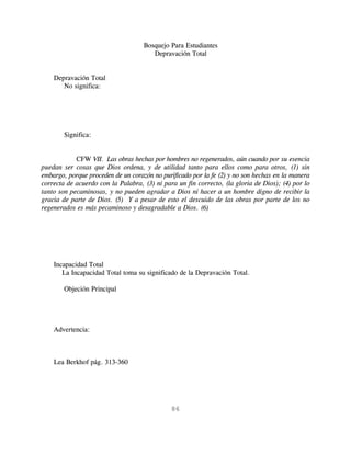 Bosquejo Para Estudiantes
                                       Depravación Total


    Depravación Total
       No significa:




        Significa:


            CFW VII. Las obras hechas por hombres no regenerados, aún cuando por su esencia
puedan ser cosas que Dios ordena, y de utilidad tanto para ellos como para otros, (1) sin
embargo, porque proceden de un corazón no purificado por la fe (2) y no son hechas en la manera
correcta de acuerdo con la Palabra, (3) ni para un fin correcto, (la gloria de Dios); (4) por lo
tanto son pecaminosas, y no pueden agradar a Dios ni hacer a un hombre digno de recibir la
gracia de parte de Dios. (5) Y a pesar de esto el descuido de las obras por parte de los no
regenerados es más pecaminoso y desagradable a Dios. (6)




    Incapacidad Total
       La Incapacidad Total toma su significado de la Depravación Total.

        Objeción Principal




    Advertencia:



    Lea Berkhof pág. 313-360




                                              86
 