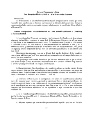 Errores Comunes de Lógica
                  Con Respecto al Libre Albedrío y a la Depravación Humana

   Introducción:
       El Arminianismo es una laberinto de errores lógicos arreglados en un sistema que suena
razonable para aquellos que no han sido ejercitados en la detección de tales errores. Debajo se
encuentran detallados cuatro errores medio comunes relacionados a la cuestión del Libre Albedrío
y Depravación.

    Primera Presuposición: Pre-determinación del Libre Albedrío contradice la Libertad y
la Responsabilidad.

        1. La voluntad de Cristo, de los ángeles y de los santos glorificados, está determinada
solamente hacia el bien. Lo mismo se puede decir de Dios mismo. Entonces, ¿se afirmaría que
ni están libres, ni son responsables de sus acciones? Por medio de estos ejemplos es evidente que
la definición correcta del libre albedrío es una pre-determinación solamente al bien, y no la
neutralidad moral. ¿Deberíamos decir que no hay nada “real” en las decisiones de Cristo, (o de
los ángeles y santos), simplemente porque ellos son tan buenos que el mal no es una opción seria
para ellos?
        Si eso es verdad, entonces, ¿por qué se debería decir que las decisiones de los pecadores
para rechazar a Cristo no es “real” solo porque ellos son tan malos que el escoger lo bueno no es
una opción seria para ellos?
        Los ejemplos ya mencionados demuestran que los seres buenos escogen lo que es bueno,
y los malos escogen lo malo. Por lo tanto, la determinación de la voluntad co-existe muy bien con
la libertad y la responsabilidad, sin ninguna contradicción.

        2. Si es erróneo para Dios el condenar a los pecadores quienes no pueden escoger de otra
manera, entonces sigue que debe ser igualmente erróneo para Dios el recompensar a los santos por
las buenas obras. Después de todo, si los últimos son regenerados, ellos no son motivados de otra
forma. Esta es toda la enseñanza de la escritura. 1 Juan 3:9

        Al contrario, si Dios es justo al recompensar a los santos por hacer lo que su naturaleza
nueva les mueve a hacer, entonces, ¿por qué se supone que Dios es injusto por condenar a los
pecadores, que solo hacen lo que está de acuerdo con su naturaleza pecaminosa ? No olvidemos
que la naturaleza de uno no es una cosa que uno tiene. Sino lo que ella es. Por lo tanto no hay que
imaginar que la naturaleza pecaminosa de los reprobados es algo diferente de lo que ellos
realmente son.

       3. Si es verdad que la predeterminación y la libertad son compatibles, entonces también
que la libertad es compatible con el Llamamiento Eficaz, el Ordo Salutis Reformado, y los
Decretos eternos de Dios.

       4. Algunos suponen que una decisión pre-determinada significa que fue una decisión


                                               87
 