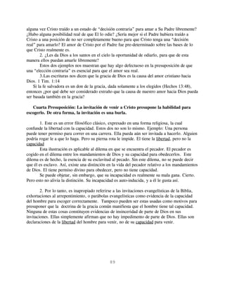 alguna vez Cristo traído a un estado de “decisión contraria” para amar a Su Padre libremente?
¿Hubo alguna posibilidad real de que El lo odie? ¿Sería mejor si el Padre hubiera traído a
Cristo a una posición de no ser completamente bueno para que Cristo tenga una “decisión
real” para amarlo? El amor de Cristo por el Padre fue pre-determinado sobre las bases de lo
que Cristo realmente es.
        2. ¿Les da Dios a los santos en el cielo la oportunidad de odiarlo, para que de esta
manera ellos puedan amarle libremente?
        Estos dos ejemplos nos muestran que hay algo defectuoso en la presuposición de que
una “elección contraria” es esencial para que el amor sea real.
        3.Las escrituras nos dicen que la gracia de Dios es la causa del amor cristiano hacia
Dios. 1 Tim. 1:14
    Si la fe salvadora es un don de la gracia, dada solamente a los elegidos (Hechos 13:48),
entonces ¿por qué debe ser considerado extraño que la causa de nuestro amor hacia Dios pueda
ser basada también en la gracia?

   Cuarta Presuposición: La invitación de venir a Cristo presupone la habilidad para
escogerlo. De otra forma, la invitación es una burla.

        1. Este es un error filosófico clásico, expresado en una forma religiosa, la cual
confunde la libertad con la capacidad. Estos dos no son lo mismo. Ejemplo: Una persona
puede tener permiso para correr en una carrera. Ella pueda aún ser invitada a hacerlo. Alguien
podría rogar le a que lo haga. Pero su pierna rota le impide. El tiene la libertad, pero no la
capacidad
        Esta ilustración es aplicable al dilema en que se encuentra el pecador. El pecador es
cogido en el dilema entre los mandamientos de Dios y su capacidad para obedecerlos. Este
dilema es de hecho, la esencia de su esclavitud al pecado. Sin este dilema, no se puede decir
que él es esclavo. Así, existe una distinción en la vida del pecador relativo a los mandamientos
de Dios. El tiene permiso divino para obedecer, pero no tiene capacidad.
        Se puede objetar, sin embargo, que su incapacidad es realmente su mala gana. Cierto.
Pero esto no alivia la distinción. Su incapacidad es auto-inducida, y a él le gusta así.

        2. Por lo tanto, es inapropiado referirse a las invitaciones evangelísticas de la Biblia,
exhortaciones al arrepentimiento, o parábolas evangelísticas como evidencia de la capacidad
del hombre para escoger correctamente. Tampoco pueden ser estas usadas como motivos para
presuponer que la doctrina de la gracia común manifiesta que el hombre tiene tal capacidad.
Ninguna de estas cosas constituyen evidencias de insinceridad de parte de Dios en sus
invitaciones. Ellas simplemente afirman que no hay impedimento de parte de Dios. Ellas son
declaraciones de la libertad del hombre para venir, no de su capacidad para venir.




                                               89
 