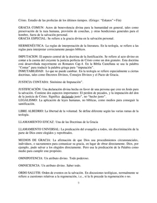 Cristo. Estudio de las profecías de los últimos tiempos. (Griego: “Eskatos”=Fin)

GRACIA COMUN: Actos de benevolencia divina para la humanidad en general, tales como
preservación de la raza humana, provisión de cosechas, y otras bendiciones generales para el
hombre, fuera de la salvación personal.
GRACIA ESPECIAL: Se refiere a la gracia divina en la salvación personal.

HERMENÉUTICA: La reglas de interpretación de la literatura. En la teología, se refiere a las
reglas para interpretar correctamente pasajes bíblicos.

IMPUTACION: El aspecto central de la doctrina de la Justificación. Se refiere al acto divino en
contar a la cuenta del creyente la justicia perfecta de Cristo como un don gratuito. Esta doctrina
está desarrollada mayormente en Romanos Cap.4. En la Biblia Castellana se usa la palabra
“Contar” para traducir la palabra griega para “imputación”.
INMUTABILIDAD: Lo que no puede cambiar. En la teología se refiere especialmente a ciertas
doctrinas, tales como Decretos Divinos, Consejos Divinos y el Pacto de Gracia.

JUSTICIA CONTADA: Sinónimo de Imputación”.

JUSTIFICACIÓN: Una declaración divina hecha en favor de una persona que cree en Jesús para
la salvación. Contiene dos aspectos importantes: El perdon de pecados, y la imputación del don
de la justicia de Cristo. Significa declarado justo”, no “hecho justo”.
LEGALISMO: La aplicación de leyes humanas, no bíblicas, como medios para conseguir la
santificación.

LIBRE ALBEDRIO: La libertad de la voluntad. Se define diferente según las varias ramas de la
teología.

LLAMAMIENTO EFICAZ: Una de las Doctrinas de la Gracia

LLAMAMIENTO UNIVERSAL: La predicación del evangelio a todos, sin discriminación de la
parte de Dios entre elegidos y reprobrados.

MEDIOS DE GRACIA: La afirmación de que Dios usa procedimientos circunstanciales,
individuos, o sacramentos para comunicar su gracia, en lugar de obrar directamente. Dios, por
ejemplo, pudo salvar a los elegidos directamente. Pero usa la predicación de la Palabra como
medio para cumplir este propósito.

OMNIPOTENCIA: Un atributo divino. Todo poderoso.

OMNICIENCIA: Un atributo divino. Saber todo.

ORDO SALUTIS: Orden de eventos en la salvación. En discusiones teológicas, normalmente se
refiere a cuestiones relativas a la regeneración, i.e., si la fe precede la regeneración o no.

                                                9
 