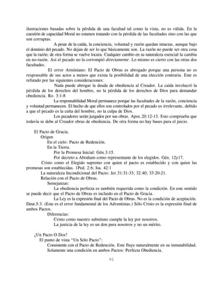 ilustraciones basadas sobre la pérdida de una facultad tal como la vista, no es válida. En la
cuestión de capacidad Moral no estamos tratando con la pérdida de las facultades sino con las que
son corruptas.
                A pesar de la caída, la conciencia, voluntad y razón quedan intactas, aunque bajo
el dominio del pecado. No dejan de ser lo que básicamente son. La razón no puede ser otra cosa
que la razón; de otra forma se vuelve locura. Cualquier cambio en su naturaleza esencial la cambia
en no-razón. Así el pecado no la corrompió directamente. Lo mismo es cierto con las otras dos
facultades.
             El error Arminiano: El Pacto de Obras es abrogado porque una persona no es
responsable de sus actos a menos que exista la posibilidad de una elección contraria. Este es
refutado por las siguientes consideraciones:
                Nada puede abrogar la deuda de obediencia al Creador. La caída involucró la
pérdida de los derechos del hombre, no la pérdida de los derechos de Dios para demandar
obediencia. Ro. 3:1-8
                La responsabilidad Moral permanece porque las facultades de la razón, conciencia
y voluntad permanecen. El hecho de que ellos son controlados por el pecado es irrelevante, debido
a que el pecado es la culta del hombre, no la culpa de Dios.
                Los pecadores serán juzgados por sus obras. Apoc.20:12-13. Esto comprueba que
todavía se debe al Creador obras de obediencia. De otra forma no hay bases para el juicio.

    El Pacto de Gracia.
        Origen
           En el cielo: Pacto de Redención.
           En la Tierra.
               Por la Promesa Inicial: Gén.3:15.
               Por decreto a Abraham como representante de los elegidos. Gén. 12y17.
        Cristo como el Elegido supremo con quien el pacto es establecido y con quien las
promesas son establecidas. 1Ped. 2:6; Isa. 42:1
        La naturaleza Incondicional del Pacto: Jer.31:31-33; 32:40; 33:20-21.
        Relación con el Pacto de Obras.
           Semejanzas:
               La obediencia perfecta es también requerida como la condición. En este sentido
se puede decir que el Pacto de Obras es incluido en el Pacto de Gracia.
               La Ley es la expresión final del Pacto de Obras. No es la condición de aceptación.
Deut.5:3. (Este es el error fundamental de los Adventistas.) Sólo Cristo es la expresión final de
ambos Pactos.
           Diferencias:
               Cristo como nuestro substituto cumple la ley por nosotros.
               La justicia de la ley es un don para nosotros y no un mérito.

    ¿Un Pacto O Dos?
      El punto de vista “Un Sólo Pacto”:
          Consistente con el Pacto de Redención. Este fluye naturalmente en su inmutabilidad.
          Solamente una condición en ambos Pactos: Perfecta Obediencia.

                                               91
 