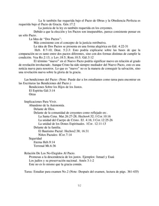 La fe también fue requerida bajo el Pacto de Obras y la Obediencia Perfecta es
requerida bajo el Pacto de Gracia. Gén.17:2
                La justicia de la ley es también requerida en los creyentes.
            Debido a que la elección y los Pactos son inseparables, parece consistente pensar en
un sólo Pacto.
         La Idea de “Dos Pactos”:
            Más consistente con el concepto de la justicia retributiva.
            La idea de Dos Pactos se presenta en una forma alegórica en Gál. 4:22-31
             Heb. 8:7-10; Deut. 5:2-3: Esto podría explicarse sobre las bases de que la
comparación no es tanto entre dos pactos diferentes, sino con dos formas distintas de cumplir la
condición. Vea Ro.2:13; y Lev.18:5; Rom.10:5; Gál.3:12
            El término “nuevo” en el Nuevo Pacto podría significar nuevo en relación al grado
de revelación involucrado. Aunque Cristo ha sido siempre mediador del Nuevo Pacto, esto es una
noticia nueva para nosotros. Lo que es “nuevo” no es la manera de conseguir la salvación, sino
una revelación nueva sobre la gloria de la gracia.

     Las bendiciones del Pacto: (Note: Puede dar a los estudiantes como tarea para encontrar en
las Escrituras las Bendiciones del Pacto.)
        Bendiciones Sobre los Hijos de los Justos.
        El Espíritu Gál.3:14
        Otras

    Implicaciones Para Vivir.
       Abandono de la Autonomía.
           Delante de Dios.
           Delante de la comunidad de creyentes como reflejado en:.
              La Santa Cena. Mat.26:27-28; Hechos4:32; I Cor.10:16
              La unidad del Cuerpo de Cristo. Ef. 4:16; I Cor.12:25-26
              La unidad de los Dones Espirituales. 1Cor. 12:11-13
           Delante de la familia.
              El Bautismo Pactal: Hechos2:38; 16:31
              Niños Pactales: ICor.7:14
       Seguridad
           Eterna Heb.9:14
           Terrenal Mt.6:36

    Relación De Los No-Elegidos Al Pacto.
       Promesas a la descendencia de los justos. Ejemplos: Ismael y Esaú
       Los judíos y su preservación nacional. Amós 3:1-2
       Este no es lo mismo que la gracia común.

    Tarea: Estudiar para examen No.2 (Note: Después del examen, lectura de págs. 361-435)



                                              92
 