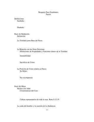 Bosquejo Para Estudiantes
                                          Pactos

Definiciones
   Suntheke:


   Diatheke:


Pacto de Redención.
   Definición:

   La Trinidad como Base del Pacto.



   La Relación con las Otras Doctrinas:
      Distinciones de Propiedades y Funciones dentro de la Trinidad:

       Inmutabilidad:


       Sacrificio de Cristo:


   La Posición de Cristo relativa al Pacto:
      Su Deber:


       Sus recompensas



Pacto de Obras
   Hechos con Adán
       Circunstancias del Caso



       Cabeza representativa de toda la raza. Rom.5:12-19.


   La caída del hombre y la cuestión de la obediencia.

                                          93
 