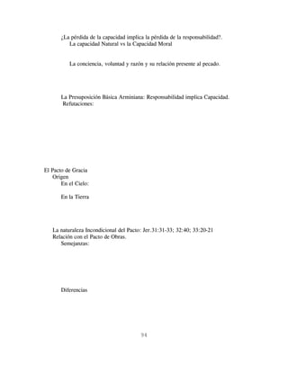 ¿La pérdida de la capacidad implica la pérdida de la responsabilidad?.
          La capacidad Natural vs la Capacidad Moral


          La conciencia, voluntad y razón y su relación presente al pecado.




       La Presuposición Básica Arminiana: Responsabilidad implica Capacidad.
       Refutaciones:




El Pacto de Gracia
    Origen
       En el Cielo:

       En la Tierra




   La naturaleza Incondicional del Pacto: Jer.31:31-33; 32:40; 33:20-21
   Relación con el Pacto de Obras.
      Semejanzas:




       Diferencias




                                         94
 