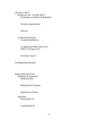 ¿Un Pacto o Dos?
  El punto de vista “Un Sólo Pacto”:
      Consistente con el Pacto de Redención.


       El mismo requerimiento:


       Elección.


   La Idea de Dos Pactos:
      La justicia Retributiva.


       La Alegoría de Pablo. Gál.4:22-31
       Heb.8:7-10; Deut.5:2-3:


       El término “nuevo”.


Las Bendiciones del pacto:




Implicaciones Para Vivir
   Abandono de Autonomía.
       Delante de Dios.


       Delante de los Creyentes.


       Delante de la Familia.

   Seguridad.
      Eterna Heb.9:14


       Terrenal Mt.6:36



                                       95
 