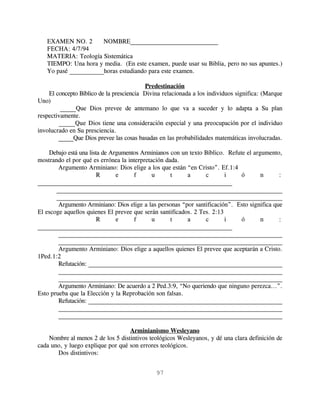 EXAMEN NO. 2       NOMBRE____________________________
   FECHA: 4/7/94
   MATERIA: Teología Sistemática
   TIEMPO: Una hora y media. (En este examen, puede usar su Biblia, pero no sus apuntes.)
   Yo pasé ___________horas estudiando para este examen.

                                          Predestinación
    El concepto Bíblico de la presciencia Divina relacionada a los individuos significa: (Marque
Uno)
         _____Que Dios prevee de antemano lo que va a suceder y lo adapta a Su plan
respectivamente.
        _____Que Dios tiene una consideración especial y una preocupación por el individuo
involucrado en Su presciencia.
        _____Que Dios prevee las cosas basadas en las probabilidades matemáticas involucradas.

    Debajo está una lista de Argumentos Arminianos con un texto Bíblico. Refute el argumento,
mostrando el por qué es errónea la interpretación dada.
        Argumento Arminiano: Dios elige a los que están “en Cristo”. Ef.1:4
                        R      e     f       u      t     a      c       i    ó       n      :
______________________________________________________________
       __________________________________________________________________________
       __________________________________________________________________________
        Argumento Arminiano: Dios elige a las personas “por santificación”. Esto significa que
El escoge aquellos quienes El prevee que serán santificados. 2 Tes. 2:13
                        R      e     f       u      t     a      c       i    ó       n      :
______________________________________________________________
        __________________________________________________________________________
        __________________________________________________________________________
        Argumento Arminiano: Dios elige a aquellos quienes El prevee que aceptarán a Cristo.
1Ped.1:2
        Refutación: ______________________________________________________________
        __________________________________________________________________________
        __________________________________________________________________________
        Argumento Arminiano: De acuerdo a 2 Ped.3:9, “No queriendo que ninguno perezca...”.
Esto prueba que la Elección y la Reprobación son falsas.
        Refutación: ______________________________________________________________
        __________________________________________________________________________
        __________________________________________________________________________

                                   Arminianismo Wesleyano
    Nombre al menos 2 de los 5 distintivos teológicos Wesleyanos, y dé una clara definición de
cada uno, y luego explique por qué son errores teológicos.
       Dos distintivos:


                                              97
 