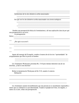 _____________________________________________________________________
          _____________________________________________________________________
       Definiciones de los dos distintivos arriba mencionados:
          _____________________________________________________________________
          _____________________________________________________________________
       Por qué son los dos distintivos arriba mencionados son errores teológicos:
          _____________________________________________________________________
            _____________________________________________________________________
          _____________________________________________________________________
            _____________________________________________________________________

      Nombre una presuposición básica de Arminianismo y dé una explicación clara de por qué
esta presuposición es un error .
         La presuposición
básica:____________________________________________________
        ________________________________________________________________________
___
         ¿Por qué es un error?:
______________________________________________________
        ________________________________________________________________________
___
        ________________________________________________________________________
___

    Aparte del mensaje del Evangelio, nombre al menos dos de las tres “oportunidades” de
arrepentimiento que Dios le provee al hombre.
         _____________________________________________________________________
         _____________________________________________________________________

    Los Arminianos Wesleyanos presentan Ro. 5:18 para intentar demostrar una de sus
doctrinas, ¿Cuál es esta doctrina?
___________________________________________________________

    Refute la interpretación Wesleyana de Ro.5:18, usando el contexto.
       Refutación:
_________________________________________________________________

__________________________________________________________________________

__________________________________________________________________________

    Los Arminianos asumen invariablemente que una persona no es moralmente responsable a
menos que su voluntad no es pre-determinada. Usando el ejemplo de Cristo, los ángeles, o
santos en el cielo, refute esta presuposición.

                                            98
 