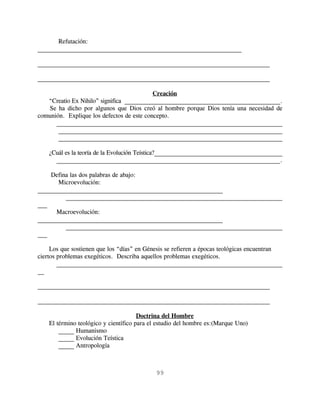 Refutación:
_________________________________________________________________

__________________________________________________________________________

__________________________________________________________________________

                                           Creación
   “Creatio Ex Nihilo” significa ___________________________________________________.
   Se ha dicho por algunos que Dios creó al hombre porque Dios tenía una necesidad de
comunión. Explique los defectos de este concepto.
      __________________________________________________________________________
       __________________________________________________________________________
       __________________________________________________________________________

    ¿Cuál es la teoría de la Evolución Teística?_________________________________________
      __________________________________________________________________________.

    Defina las dos palabras de abajo:
       Microevolución:
___________________________________________________________
         _____________________________________________________________________
___
      Macroevolución:
___________________________________________________________
         _____________________________________________________________________
___

     Los que sostienen que los “días” en Génesis se refieren a épocas teológicas encuentran
ciertos problemas exegéticos. Describa aquellos problemas exegéticos.
        ________________________________________________________________________
__

__________________________________________________________________________

__________________________________________________________________________

                                       Doctrina del Hombre
    El término teológico y científico para el estudio del hombre es:(Marque Uno)
        _____ Humanismo
        _____ Evolución Teística
        _____ Antropología



                                            99
 